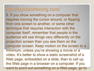 http://eglobiotraining.com/
8. If you show something on a computer that
requires moving the cursor around, or flipping
from one screen to another, or some other
technique that requires interaction with the
computer itself, remember that people in the
audience will see things very differently on the
projection screen than you see them on the
computer screen. Keep motion on the screen to a
minimum, unless you’re showing a movie or a
video. It’s better to show a static screenshot of a
Web page, embedded on a slide, than to call up
the Web page in a browser on a computer. If you
want to point out something on a Web page, go to
 