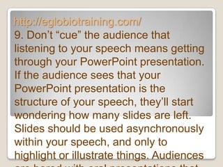 http://eglobiotraining.com/
9. Don’t ―cue‖ the audience that
listening to your speech means getting
through your PowerPoint presentation.
If the audience sees that your
PowerPoint presentation is the
structure of your speech, they’ll start
wondering how many slides are left.
Slides should be used asynchronously
within your speech, and only to
highlight or illustrate things. Audiences
 