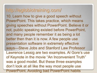 http://eglobiotraining.com/
10. Learn how to give a good speech without
PowerPoint. This takes practice, which means
giving speeches without PowerPoint. Believe it or
not, public speaking existed before PowerPoint,
and many people remember it as being a lot
better then than it is now. A few people use
presentation software in extremely effective
ways—Steve Jobs and Stanford Law Professor
Lawrence Lessig are two examples. Al Gore’s use
of Keynote in the movie ―An Inconvenient Truth‖
was a good model. But these three examples
don’t look at all like the way most people use
PowerPoint. Avoiding bad PowerPoint habits
 