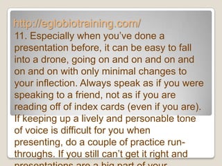 http://eglobiotraining.com/
11. Especially when you’ve done a
presentation before, it can be easy to fall
into a drone, going on and on and on and
on and on with only minimal changes to
your inflection. Always speak as if you were
speaking to a friend, not as if you are
reading off of index cards (even if you are).
If keeping up a lively and personable tone
of voice is difficult for you when
presenting, do a couple of practice run-
throughs. If you still can’t get it right and
 