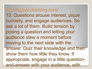 http://eglobiotraining.com/
13. Questions arouse interest, pique
curiosity, and engage audiences. So
ask a lot of them. Build tension by
posing a question and letting your
audience stew a moment before
moving to the next slide with the
answer. Quiz their knowledge and then
show them how little they know. If
appropriate, engage in a little question-
and-answer with your audience, with
 