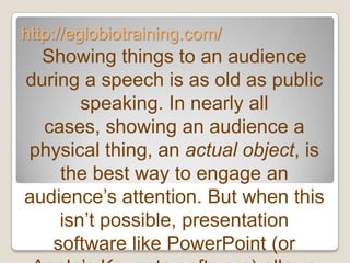 http://eglobiotraining.com/
  Showing things to an audience
during a speech is as old as public
       speaking. In nearly all
  cases, showing an audience a
physical thing, an actual object, is
    the best way to engage an
audience’s attention. But when this
    isn’t possible, presentation
   software like PowerPoint (or
 