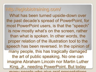 http://eglobiotraining.com/
  What has been turned upside-down over
the past decade’s spread of PowerPoint, for
most PowerPoint users, is that the ―speech‖
 is now mostly what’s on the screen, rather
  than what is spoken. In other words, the
 proper relation of the illustration tool to the
speech has been reversed. In the opinion of
 many people, this has tragically damaged
    the art of public speaking. No one can
imagine Abraham Lincoln nor Martin Luther
  King, Jr., needing PowerPoint. But today
 