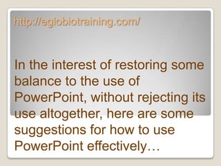 http://eglobiotraining.com/


In the interest of restoring some
balance to the use of
PowerPoint, without rejecting its
use altogether, here are some
suggestions for how to use
PowerPoint effectively…
 