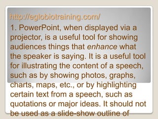 http://eglobiotraining.com/
1. PowerPoint, when displayed via a
projector, is a useful tool for showing
audiences things that enhance what
the speaker is saying. It is a useful tool
for illustrating the content of a speech,
such as by showing photos, graphs,
charts, maps, etc., or by highlighting
certain text from a speech, such as
quotations or major ideas. It should not
be used as a slide-show outline of
 