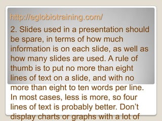 http://eglobiotraining.com/
2. Slides used in a presentation should
be spare, in terms of how much
information is on each slide, as well as
how many slides are used. A rule of
thumb is to put no more than eight
lines of text on a slide, and with no
more than eight to ten words per line.
In most cases, less is more, so four
lines of text is probably better. Don’t
display charts or graphs with a lot of
 
