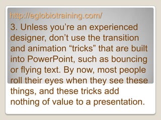 http://eglobiotraining.com/
3. Unless you’re an experienced
designer, don’t use the transition
and animation ―tricks‖ that are built
into PowerPoint, such as bouncing
or flying text. By now, most people
roll their eyes when they see these
things, and these tricks add
nothing of value to a presentation.
 
