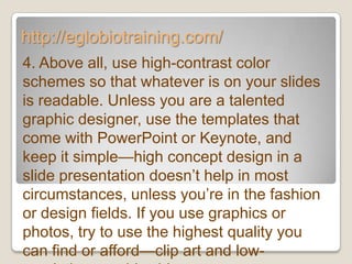 http://eglobiotraining.com/
4. Above all, use high-contrast color
schemes so that whatever is on your slides
is readable. Unless you are a talented
graphic designer, use the templates that
come with PowerPoint or Keynote, and
keep it simple—high concept design in a
slide presentation doesn’t help in most
circumstances, unless you’re in the fashion
or design fields. If you use graphics or
photos, try to use the highest quality you
can find or afford—clip art and low-
 