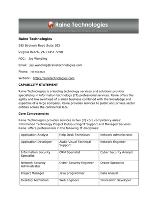 Raine Technologies

585 Birdneck Road Suite 103

Virginia Beach, VA 23451-5898

POC:   Joy Wandling

Email: joy.wandling@rainetechnologies.com

Phone: 757-453-4822

Website: http://rainetechnologies.com

CAPABILITY STATEMENT

Raine Technologies is a leading technology services and solutions provider
specializing in information technology (IT) professional services. Raine offers the
agility and low overhead of a small business combined with the knowledge and
expertise of a large company. Raine provides services to public and private sector
entities across the continental U.S.

Core Competencies

Raine Technologies provides services in two (2) core competency areas:
Information Technology Project Outsourcing/IT Support and Managed Services.
Raine offers professionals in the following IT disciplines:

 Application Analyst         Help Desk Technician         Network Administrator

 Application Developer       Audio Visual Technical       Network Engineer
                             Support

 Information Security        CRM Specialist               Cyber Security Analyst
 Specialist

 Network Security            Cyber Security Engineer      Oracle Specialist
 Administrator

 Project Manager             Java programmer              Data Analyst

 Desktop Technician          Web Engineer                 SharePoint Developer
 