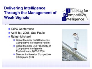 Delivering Intelligence
Through the Management of
Weak Signals

   IQPC Conference
   April 1st, 2008, Sao Paulo
   Rainer Michaeli
      Board Member dcif (Deutsches
      Competitive Intelligence Forum)
      Board Member SCIP (Society of
      Competitive Intelligence
      Professionals; 2003-2005)
      Director Institute for Competitive
      Intelligence (ICI)
 