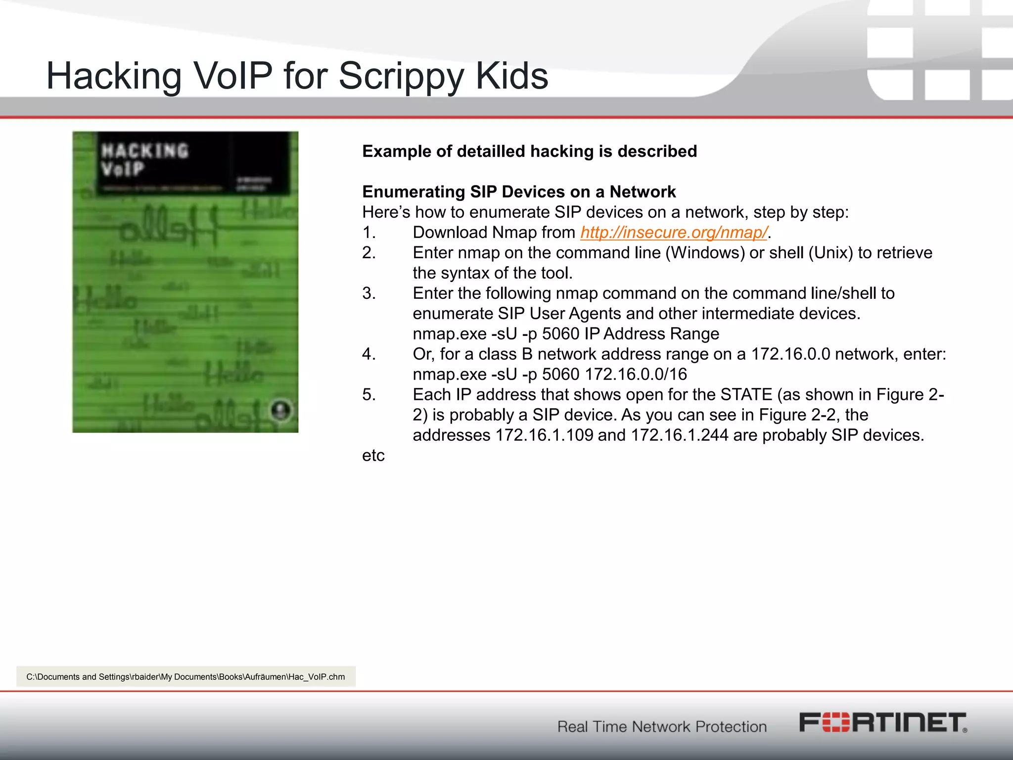 Fortinet ConfidentialFortinet Confidential
Hacking VoIP for Scrippy Kids
Example of detailled hacking is described
Enumerating SIP Devices on a Network
Here‘s how to enumerate SIP devices on a network, step by step:
1. Download Nmap from http://insecure.org/nmap/.
2. Enter nmap on the command line (Windows) or shell (Unix) to retrieve
the syntax of the tool.
3. Enter the following nmap command on the command line/shell to
enumerate SIP User Agents and other intermediate devices.
nmap.exe -sU -p 5060 IP Address Range
4. Or, for a class B network address range on a 172.16.0.0 network, enter:
nmap.exe -sU -p 5060 172.16.0.0/16
5. Each IP address that shows open for the STATE (as shown in Figure 2-
2) is probably a SIP device. As you can see in Figure 2-2, the
addresses 172.16.1.109 and 172.16.1.244 are probably SIP devices.
etc
C:Documents and SettingsrbaiderMy DocumentsBooksAufräumenHac_VoIP.chm
 