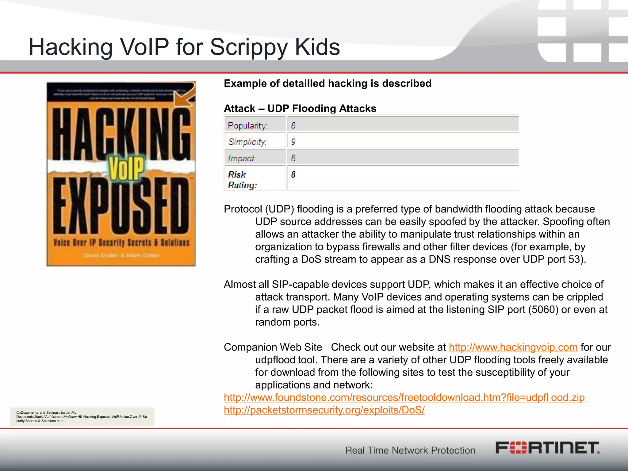Fortinet ConfidentialFortinet Confidential
Hacking VoIP for Scrippy Kids
Example of detailled hacking is described
Attack – UDP Flooding Attacks
Protocol (UDP) flooding is a preferred type of bandwidth flooding attack because
UDP source addresses can be easily spoofed by the attacker. Spoofing often
allows an attacker the ability to manipulate trust relationships within an
organization to bypass firewalls and other filter devices (for example, by
crafting a DoS stream to appear as a DNS response over UDP port 53).
Almost all SIP-capable devices support UDP, which makes it an effective choice of
attack transport. Many VoIP devices and operating systems can be crippled
if a raw UDP packet flood is aimed at the listening SIP port (5060) or even at
random ports.
Companion Web Site Check out our website at http://www.hackingvoip.com for our
udpflood tool. There are a variety of other UDP flooding tools freely available
for download from the following sites to test the susceptibility of your
applications and network:
http://www.foundstone.com/resources/freetooldownload.htm?file=udpfl ood.zip
http://packetstormsecurity.org/exploits/DoS/C:Documents and SettingsrbaiderMy
DocumentsBooksAufräumenMcGraw.Hill.Hacking.Exposed.VoIP.Voice.Over.IP.Se
curity.Secrets.&.Solutions.chm
 
