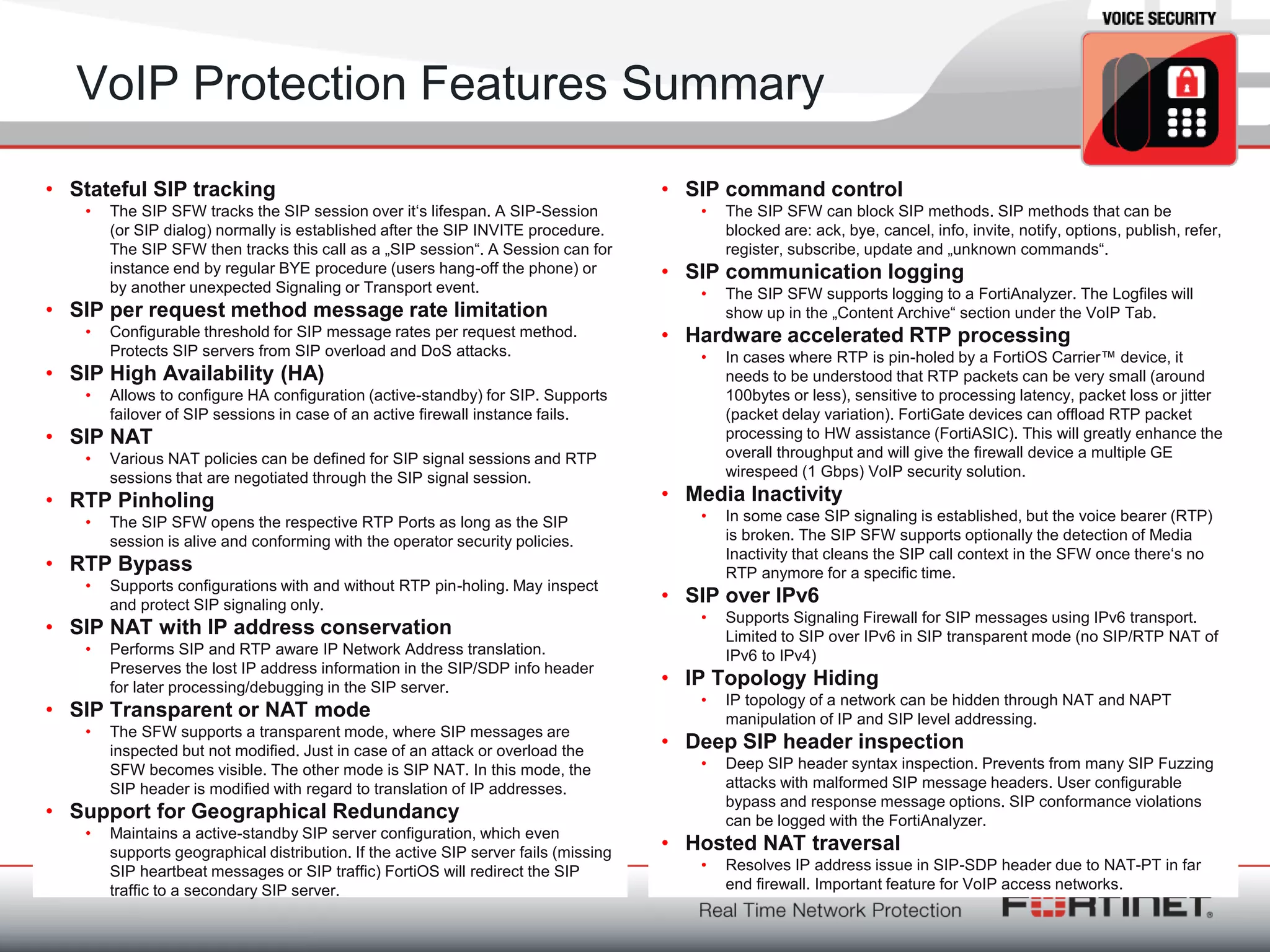 Fortinet ConfidentialFortinet Confidential
VoIP Protection Features Summary
• Stateful SIP tracking
• The SIP SFW tracks the SIP session over it‗s lifespan. A SIP-Session
(or SIP dialog) normally is established after the SIP INVITE procedure.
The SIP SFW then tracks this call as a „SIP session―. A Session can for
instance end by regular BYE procedure (users hang-off the phone) or
by another unexpected Signaling or Transport event.
• SIP per request method message rate limitation
• Configurable threshold for SIP message rates per request method.
Protects SIP servers from SIP overload and DoS attacks.
• SIP High Availability (HA)
• Allows to configure HA configuration (active-standby) for SIP. Supports
failover of SIP sessions in case of an active firewall instance fails.
• SIP NAT
• Various NAT policies can be defined for SIP signal sessions and RTP
sessions that are negotiated through the SIP signal session.
• RTP Pinholing
• The SIP SFW opens the respective RTP Ports as long as the SIP
session is alive and conforming with the operator security policies.
• RTP Bypass
• Supports configurations with and without RTP pin-holing. May inspect
and protect SIP signaling only.
• SIP NAT with IP address conservation
• Performs SIP and RTP aware IP Network Address translation.
Preserves the lost IP address information in the SIP/SDP info header
for later processing/debugging in the SIP server.
• SIP Transparent or NAT mode
• The SFW supports a transparent mode, where SIP messages are
inspected but not modified. Just in case of an attack or overload the
SFW becomes visible. The other mode is SIP NAT. In this mode, the
SIP header is modified with regard to translation of IP addresses.
• Support for Geographical Redundancy
• Maintains a active-standby SIP server configuration, which even
supports geographical distribution. If the active SIP server fails (missing
SIP heartbeat messages or SIP traffic) FortiOS will redirect the SIP
traffic to a secondary SIP server.
• SIP command control
• The SIP SFW can block SIP methods. SIP methods that can be
blocked are: ack, bye, cancel, info, invite, notify, options, publish, refer,
register, subscribe, update and „unknown commands―.
• SIP communication logging
• The SIP SFW supports logging to a FortiAnalyzer. The Logfiles will
show up in the „Content Archive― section under the VoIP Tab.
• Hardware accelerated RTP processing
• In cases where RTP is pin-holed by a FortiOS Carrier™ device, it
needs to be understood that RTP packets can be very small (around
100bytes or less), sensitive to processing latency, packet loss or jitter
(packet delay variation). FortiGate devices can offload RTP packet
processing to HW assistance (FortiASIC). This will greatly enhance the
overall throughput and will give the firewall device a multiple GE
wirespeed (1 Gbps) VoIP security solution.
• Media Inactivity
• In some case SIP signaling is established, but the voice bearer (RTP)
is broken. The SIP SFW supports optionally the detection of Media
Inactivity that cleans the SIP call context in the SFW once there‗s no
RTP anymore for a specific time.
• SIP over IPv6
• Supports Signaling Firewall for SIP messages using IPv6 transport.
Limited to SIP over IPv6 in SIP transparent mode (no SIP/RTP NAT of
IPv6 to IPv4)
• IP Topology Hiding
• IP topology of a network can be hidden through NAT and NAPT
manipulation of IP and SIP level addressing.
• Deep SIP header inspection
• Deep SIP header syntax inspection. Prevents from many SIP Fuzzing
attacks with malformed SIP message headers. User configurable
bypass and response message options. SIP conformance violations
can be logged with the FortiAnalyzer.
• Hosted NAT traversal
• Resolves IP address issue in SIP-SDP header due to NAT-PT in far
end firewall. Important feature for VoIP access networks.
 