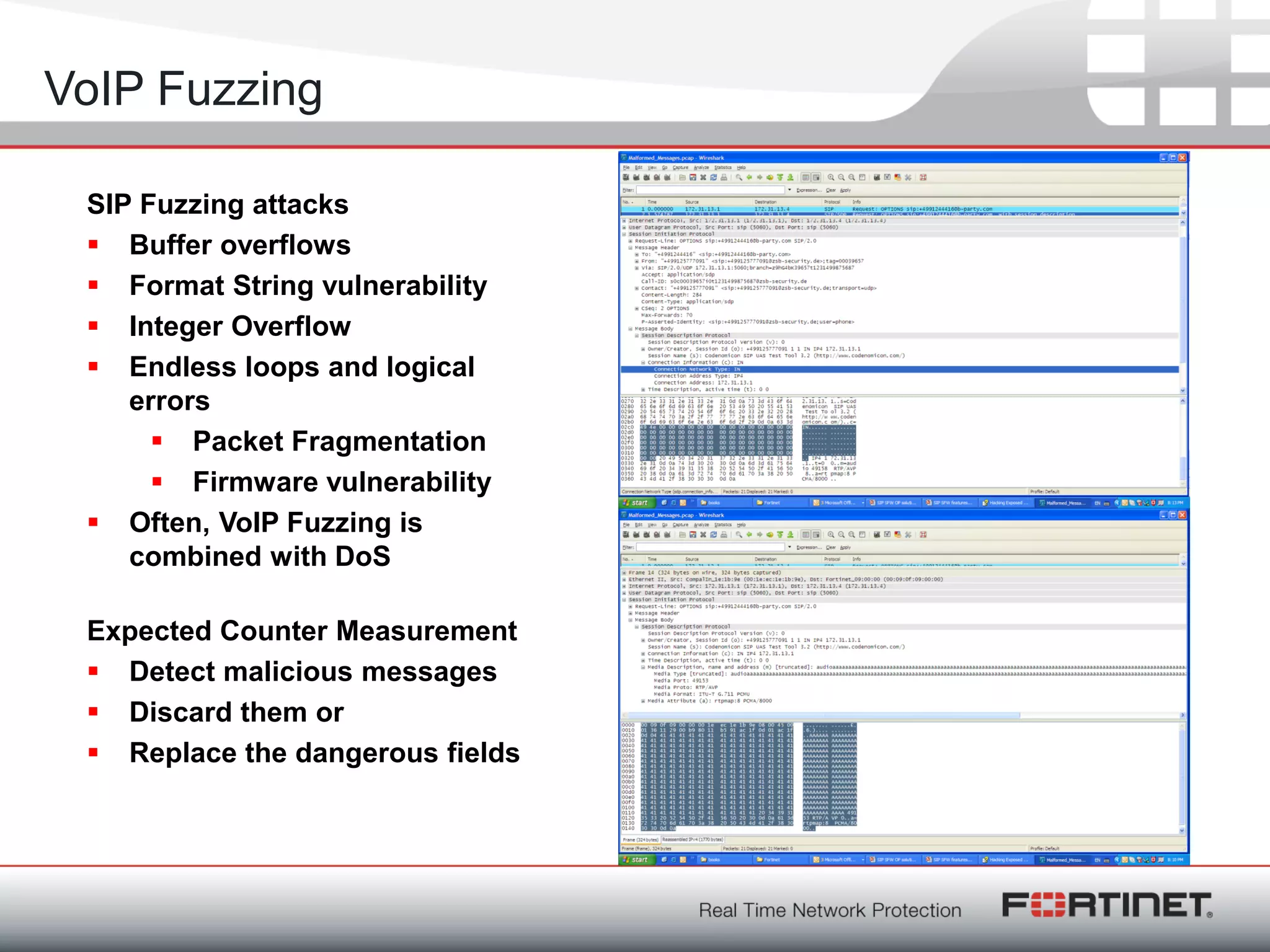 Fortinet ConfidentialFortinet Confidential
SIP Fuzzing attacks
 Buffer overflows
 Format String vulnerability
 Integer Overflow
 Endless loops and logical
errors
 Packet Fragmentation
 Firmware vulnerability
 Often, VoIP Fuzzing is
combined with DoS
Expected Counter Measurement
 Detect malicious messages
 Discard them or
 Replace the dangerous fields
VoIP Fuzzing
 