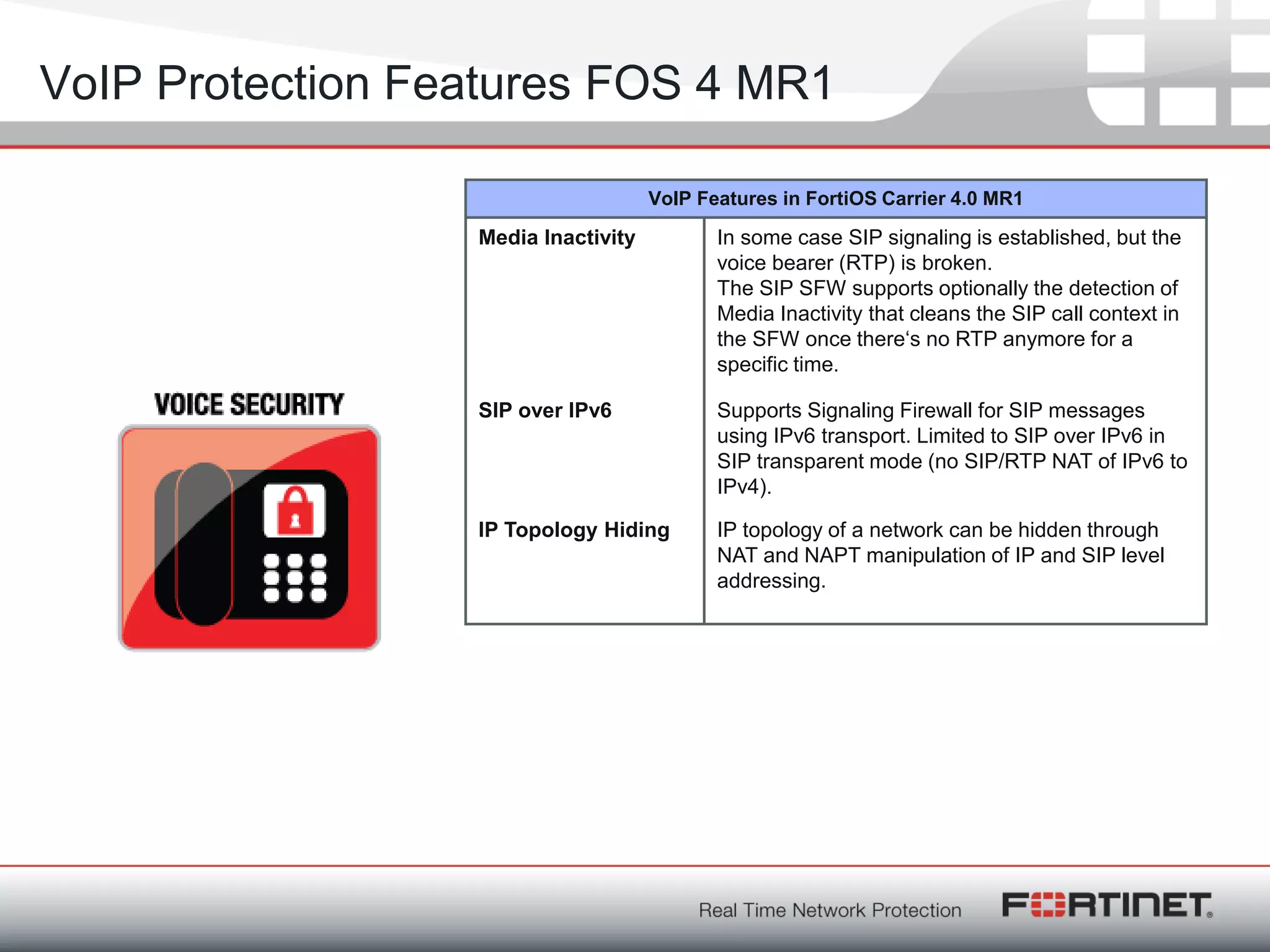 Fortinet ConfidentialFortinet Confidential
VoIP Protection Features FOS 4 MR1
VoIP Features in FortiOS Carrier 4.0 MR1
Media Inactivity In some case SIP signaling is established, but the
voice bearer (RTP) is broken.
The SIP SFW supports optionally the detection of
Media Inactivity that cleans the SIP call context in
the SFW once there‗s no RTP anymore for a
specific time.
SIP over IPv6 Supports Signaling Firewall for SIP messages
using IPv6 transport. Limited to SIP over IPv6 in
SIP transparent mode (no SIP/RTP NAT of IPv6 to
IPv4).
IP Topology Hiding IP topology of a network can be hidden through
NAT and NAPT manipulation of IP and SIP level
addressing.
 