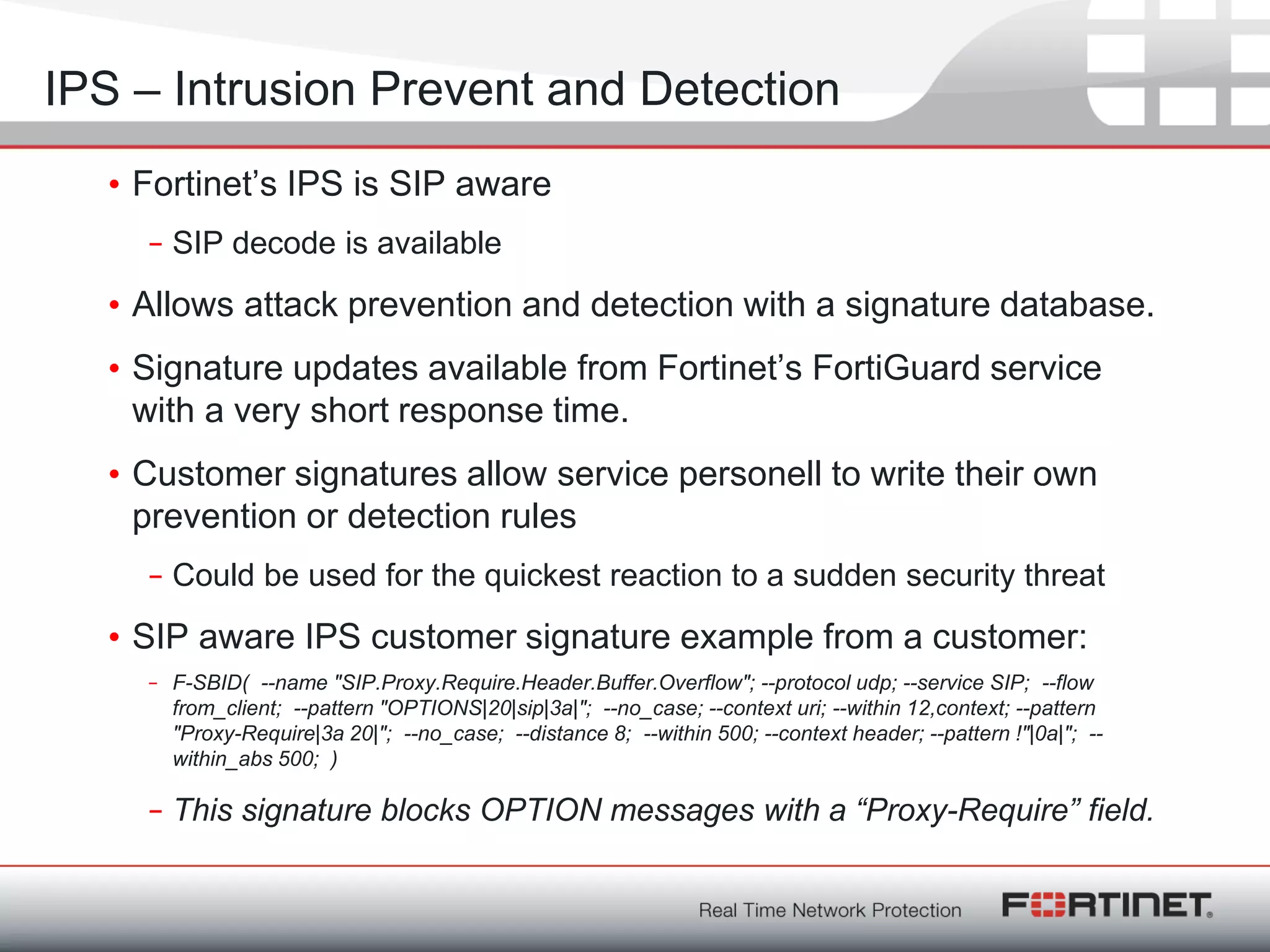 Fortinet ConfidentialFortinet Confidential
• Fortinet‘s IPS is SIP aware
– SIP decode is available
• Allows attack prevention and detection with a signature database.
• Signature updates available from Fortinet‘s FortiGuard service
with a very short response time.
• Customer signatures allow service personell to write their own
prevention or detection rules
– Could be used for the quickest reaction to a sudden security threat
• SIP aware IPS customer signature example from a customer:
– F-SBID( --name "SIP.Proxy.Require.Header.Buffer.Overflow"; --protocol udp; --service SIP; --flow
from_client; --pattern "OPTIONS|20|sip|3a|"; --no_case; --context uri; --within 12,context; --pattern
"Proxy-Require|3a 20|"; --no_case; --distance 8; --within 500; --context header; --pattern !"|0a|"; --
within_abs 500; )
– This signature blocks OPTION messages with a “Proxy-Require” field.
IPS – Intrusion Prevent and Detection
 