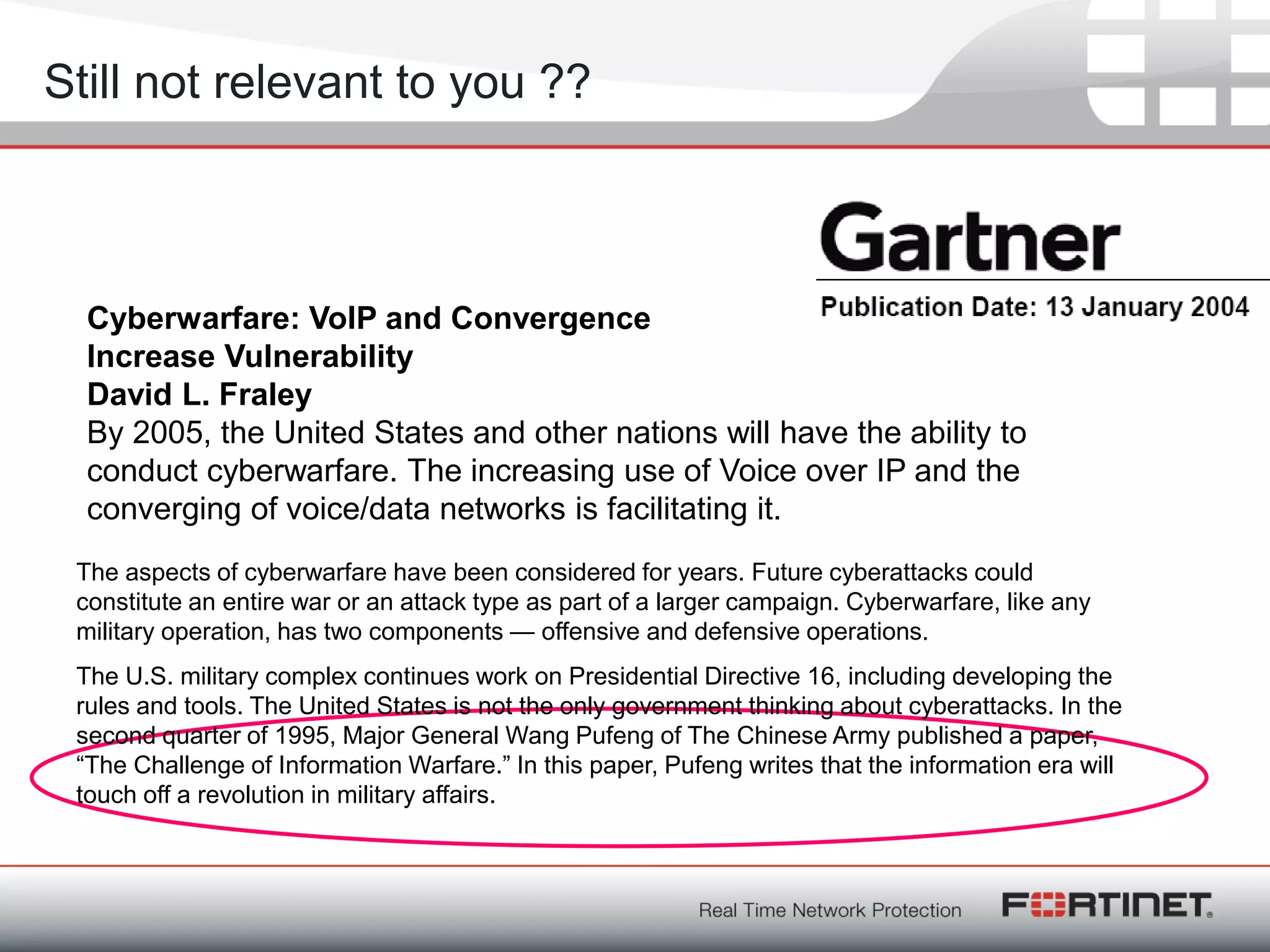 Fortinet ConfidentialFortinet Confidential
Still not relevant to you ??
Cyberwarfare: VoIP and Convergence
Increase Vulnerability
David L. Fraley
By 2005, the United States and other nations will have the ability to
conduct cyberwarfare. The increasing use of Voice over IP and the
converging of voice/data networks is facilitating it.
The U.S. military complex continues work on Presidential Directive 16, including developing the
rules and tools. The United States is not the only government thinking about cyberattacks. In the
second quarter of 1995, Major General Wang Pufeng of The Chinese Army published a paper,
―The Challenge of Information Warfare.‖ In this paper, Pufeng writes that the information era will
touch off a revolution in military affairs.
The aspects of cyberwarfare have been considered for years. Future cyberattacks could
constitute an entire war or an attack type as part of a larger campaign. Cyberwarfare, like any
military operation, has two components — offensive and defensive operations.
 