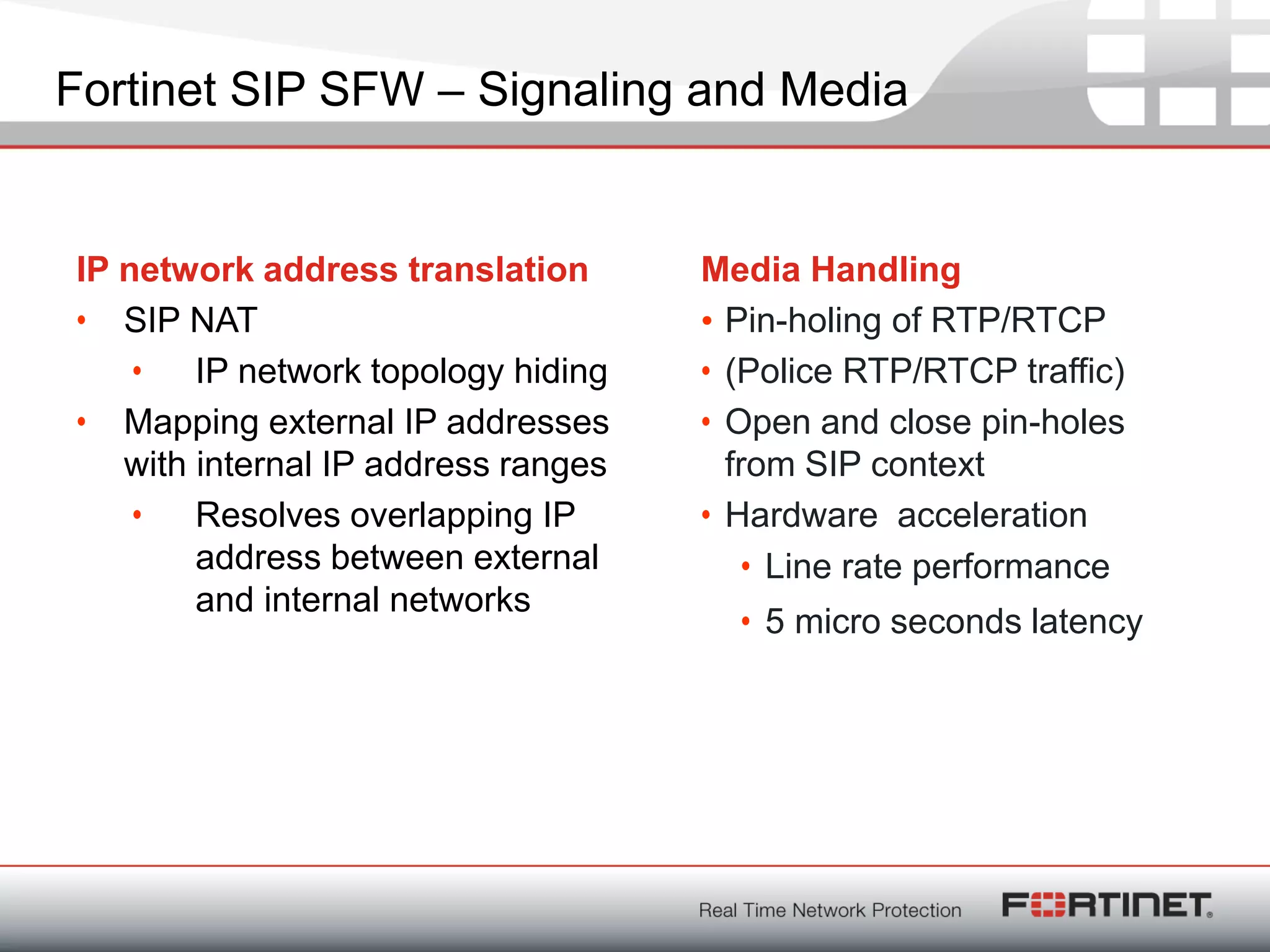 Fortinet ConfidentialFortinet Confidential
IP network address translation
• SIP NAT
• IP network topology hiding
• Mapping external IP addresses
with internal IP address ranges
• Resolves overlapping IP
address between external
and internal networks
Media Handling
• Pin-holing of RTP/RTCP
• (Police RTP/RTCP traffic)
• Open and close pin-holes
from SIP context
• Hardware acceleration
• Line rate performance
• 5 micro seconds latency
Fortinet SIP SFW – Signaling and Media
 