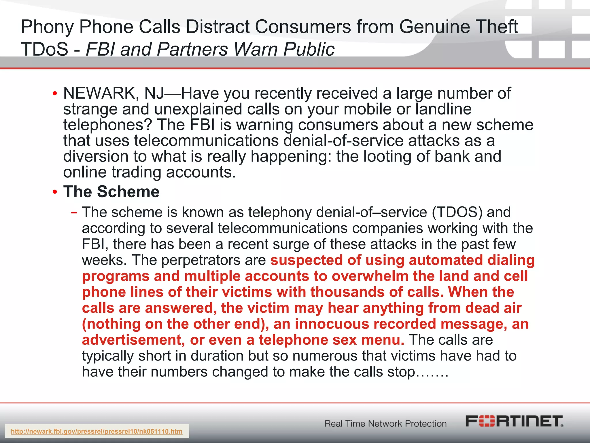 Fortinet ConfidentialFortinet Confidential
Phony Phone Calls Distract Consumers from Genuine Theft
TDoS - FBI and Partners Warn Public
• NEWARK, NJ—Have you recently received a large number of
strange and unexplained calls on your mobile or landline
telephones? The FBI is warning consumers about a new scheme
that uses telecommunications denial-of-service attacks as a
diversion to what is really happening: the looting of bank and
online trading accounts.
• The Scheme
– The scheme is known as telephony denial-of–service (TDOS) and
according to several telecommunications companies working with the
FBI, there has been a recent surge of these attacks in the past few
weeks. The perpetrators are suspected of using automated dialing
programs and multiple accounts to overwhelm the land and cell
phone lines of their victims with thousands of calls. When the
calls are answered, the victim may hear anything from dead air
(nothing on the other end), an innocuous recorded message, an
advertisement, or even a telephone sex menu. The calls are
typically short in duration but so numerous that victims have had to
have their numbers changed to make the calls stop…….
http://newark.fbi.gov/pressrel/pressrel10/nk051110.htm
 