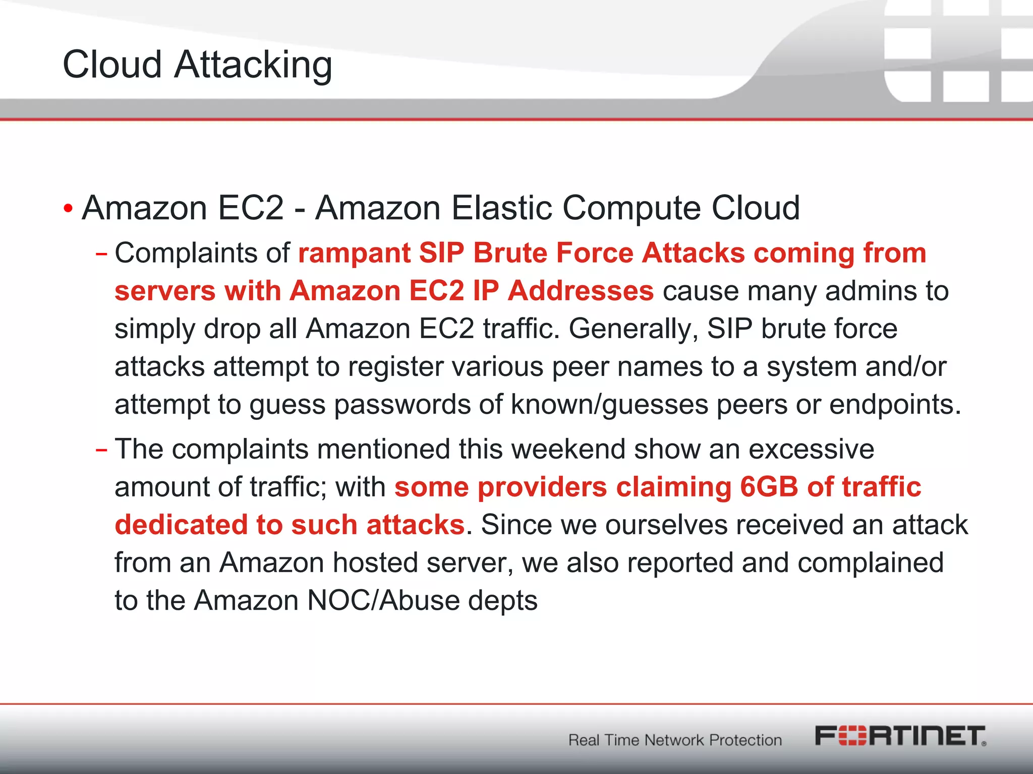 Fortinet ConfidentialFortinet Confidential
Cloud Attacking
• Amazon EC2 - Amazon Elastic Compute Cloud
– Complaints of rampant SIP Brute Force Attacks coming from
servers with Amazon EC2 IP Addresses cause many admins to
simply drop all Amazon EC2 traffic. Generally, SIP brute force
attacks attempt to register various peer names to a system and/or
attempt to guess passwords of known/guesses peers or endpoints.
– The complaints mentioned this weekend show an excessive
amount of traffic; with some providers claiming 6GB of traffic
dedicated to such attacks. Since we ourselves received an attack
from an Amazon hosted server, we also reported and complained
to the Amazon NOC/Abuse depts
 