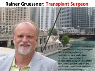 Rainer Gruessner: Transplant Surgeon
Dr. Rainer Gruessner is an innovative
and highly skilled transplant surgeon.
He is a leading authority on
minimally invasive and robotic
techniques in general and
transplantation surgery in an effort
to maximize patient comfort and
satisfaction, decrease wound sizes,
and shorten hospital stays.
 