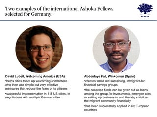 Two examples of the international Ashoka Fellows
selected for Germany.
David Lubell, Welcoming America (USA)
•helps cities to set up welcoming committees
who then use simple but very effective
measures that reduce the fears of its citizens
•successful implementation in 115 US cities, in
negotiations with multiple German cities
Abdoulaye Fall, Winkomun (Spain)
•creates small self-sustaining, immigrant-led
financial savings groups
•the collected funds can be given out as loans
among the group for investments, emergen-cies
or setting up businesses and thereby stabilize
the migrant community financially
•has been successfully applied in six European
countries
 