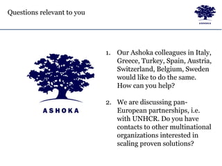 Questions relevant to you
1. Our Ashoka colleagues in Italy,
Greece, Turkey, Spain, Austria,
Switzerland, Belgium, Sweden
would like to do the same.
How can you help?
2. We are discussing pan-
European partnerships, i.e.
with UNHCR. Do you have
contacts to other multinational
organizations interested in
scaling proven solutions?
 