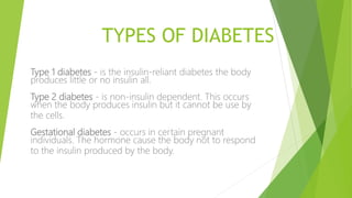 TYPES OF DIABETES
Type 1 diabetes - is the insulin-reliant diabetes the body
produces little or no insulin all.
Type 2 diabetes - is non-insulin dependent. This occurs
when the body produces insulin but it cannot be use by
the cells.
Gestational diabetes - occurs in certain pregnant
individuals. The hormone cause the body not to respond
to the insulin produced by the body.
 