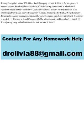 Rainey Enterprises loaned $50,000 to Smali Company on June 1, Year 1, for one year at 9
percent interest. Required Show the effects of the following Iransactions in a horizontal
statements modet In the Statement of Cash Fiows column. indicate whether the itern is an
operating activity (OA), an irvesting activity (IA) or a financing activity (FA) Note: Enter any
decreases to account balances and cash outflows with a minus slgn. Leave cells blenk if no input
is needed. (1) The ioan to Small Company (2) The adjusting entry at December 31. Yeat 1 (3)
The adjusting entry and collection of the note on June 1, Year 2
 