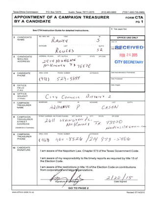 Texas Ethics Commission P.O. Box 12070 Austin, Texas 78711- 2070 512) 463- 5800 ( TDD 1- 800- 735-2989)
APPOINTMENT OF A CAMPAIGN TREASURER FORM CTA
BYA CANDIDATE PG1
1 Total pages filed:
See CTA Instruction Guide for detailed instructions.
2 CANDIDATE
MS/ MRS/ MR FIRST MI
OFFICE USE ONLY
NAME
A
S
1 Acct. #
NICKNAME LAST SUFFIX
Date RlcdlyE C E I v E
R.G 19 C 0- 5 R.
3 CANDIDATE ADDRESS/ PO BOX; APT/ SUITE#; CITY; STATE; ZIP CODE FEB 2 4 2015
MAILING
ADDRESS 25 1 LI HI li 146 it' rc
CITY SECRETARY
fv
LIlftJrJ-C4 Y- 7S C7C
4 CANDIDATE AREA CODE PHONE NUMBER EXTENSION
Date Hand-delivered or Postmarked
PHONE
Q
9' J 17i) C
w, t —
3 J Date Processed
5 OFFICE Date Imaged
HELD
if any)
6 OFFICE
SOUGHT
C t - r / CBtfrv-C I L D /f °TaZ. L
C r 2
if known)
7 CAMPAIGN
MS/ MRS/ MR FIRST MI NICKNAME /'
C
LAST SUFFIX
TREAS
NAME
URER
n
A K i/N )° P CA-J © 1 /
8 CAMPAIGN
STREET ADDRESS ( NO PO BOX PLEASE); APT/ SUITE#, /
IL-
STREET
CITY, STATE; ZIP CODE
TREASURER
et/„ // cL Nt
v7
7 QUG 1/l
Z.-S0ADDRESS
pit C.-` 1/` VC t
residence or business) d yl. ld C 4- S / 76' M / - r -
9 CAMPAIGN AREA CODE PHONE NUMBER EXTENSION
T
TREASURER
J
Q 2PHONE
1/„ L1 & D - (! > - 1, 2(7
S ge C/
10 CANDIDATE
SIGNATURE
I am aware of the Nepotism Law, Chapter 573 of the Texas Government Code.
I am aware of my responsibility to file timely reports as required by title 15 of
the Election Code.
I am aware of the restrictions in title 15 of the Election Code on contributions
from corporatio, . and la• o e1ganizations.
L 2 (.5. / 3
Signature : di,, at- Date Signed
GO TO PAGE 2
www. ethics. state. tx. us Revised 07/ 14/ 2010
 