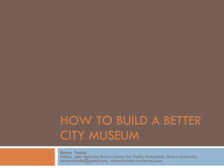 HOW TO BUILD A BETTER  CITY MUSEUM Rainey Tisdale Fellow, John Nicholas Brown Center for Public Humanities, Brown University raineytisdale@gmail.com, raineytisdale.wordpress.com 
