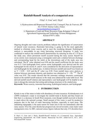 --------------------------------------------------------------------------------------------------------------------------------------------
P. Raji1, E. Uma and J. Shyla. Rainfall-Runoff Analysis of a Compacted Area. Agricultural
Engineering International: the CIGR Journal. Manuscript No.1547. umber.Vol.13, No.1, 2011.
Provisional PDF Version.
1
Rainfall-Runoff Analysis of a compacted area
P.Raji1
, E. Uma2
and J. Shyla2
1. Hydrosystems and Bioprocess Research Unit, Cemagref, Parc de Tourvoie, BP
44, F-92163 Antony Cedex, France
raji.pushpalatha@cemagref.fr
2. Department of Land and Water Resources Engg.,Kelappaji College of
Agricultural Engineering and Technology,Tavanur,Malappuram,
Kerala-679573, India
ABSTRACT
Ongoing droughts and water scarcity problems indicate the significance of conservation
of natural water resources. Rainwater harvesting is going to be the most applicable
method to eliminate water scarcity and to meet the escalating demand. Hydrological
analysis is unavoidable in any water harvesting structural designing. A study was
conducted to analyze the rainfall-runoff characteristics by selecting an area of 1.23 ha as
the study area, where prominent runoff occurred during the rainy season. Runoff for
seven storms were measured using a rectangular notch and a relation between discharge
and corresponding head for the notch at the downstream end of the study area was
calculated. The R2
value obtained was 0.98 and the runoff coefficient for the study area
was 0.12. Unit hydrograph from various storm hydrographs were derived and the unit
hydrograph for the storms P1 and P7 were considered for the derivation of representative
unit hydrograph for the studied area. A relation between rainfall and runoff was found out
as Y = 0.2X – 0.85 and the R2
value was 0.98. From rainfall mass curve analysis, a
relation between maximum intensity and duration was obtained as Y = 9X –0.69
. The R2
value was 0.95. The results showed that the rainwater recharge structures constructed
based on the rainfall-runoff analyses in the study area enhanced the water table level. The
derived rainfall-runoff relation and representative unit hydrograph will be helpful at any
time to design the rainwater harvesting and recharge structures in the studied area.
Keywords: Water scarcity, rainwater harvesting, hydrological analysis, unit hydrograph
1 INTRODUCTION
Kerala is one of the states in India with abundance of water resources. Krishnakumar et al.
(2009) conducted a study to investigate the rainfall trend in Kerala and they found out
that there is a decrease in South-West monsoon, even though rainfall received in Kerala
is much above the national average. Small amount of this water is used for productive
purposes due to the lack of water harvesting facilities, especially in rural areas. The
undulating topography is the main reason for water loss to the sea immediately after the
rainy season. Over the years Kerala has progressively moved towards a man made water
management crisis. In 2001, national census figures indicate that only 21% Keralites have
 