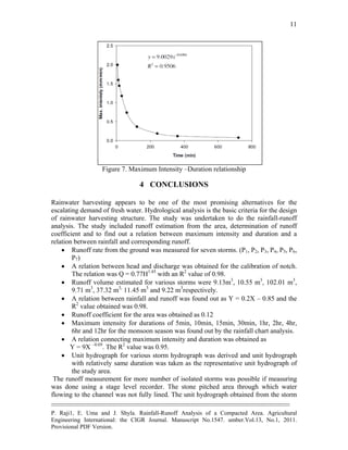 --------------------------------------------------------------------------------------------------------------------------------------------
P. Raji1, E. Uma and J. Shyla. Rainfall-Runoff Analysis of a Compacted Area. Agricultural
Engineering International: the CIGR Journal. Manuscript No.1547. umber.Vol.13, No.1, 2011.
Provisional PDF Version.
11
Figure 7. Maximum Intensity –Duration relationship
4 CONCLUSIONS
Rainwater harvesting appears to be one of the most promising alternatives for the
escalating demand of fresh water. Hydrological analysis is the basic criteria for the design
of rainwater harvesting structure. The study was undertaken to do the rainfall-runoff
analysis. The study included runoff estimation from the area, determination of runoff
coefficient and to find out a relation between maximum intensity and duration and a
relation between rainfall and corresponding runoff.
 Runoff rate from the ground was measured for seven storms. (P1, P2, P3, P4, P5, P6,
P7)
 A relation between head and discharge was obtained for the calibration of notch.
The relation was Q = 0.77H1.45
with an R2
value of 0.98.
 Runoff volume estimated for various storms were 9.13m3
, 10.55 m3
, 102.01 m3
,
9.71 m3
, 37.32 m3,
11.45 m3
and 9.22 m3
respectively.
 A relation between rainfall and runoff was found out as Y = 0.2X – 0.85 and the
R2
value obtained was 0.98.
 Runoff coefficient for the area was obtained as 0.12
 Maximum intensity for durations of 5min, 10min, 15min, 30min, 1hr, 2hr, 4hr,
6hr and 12hr for the monsoon season was found out by the rainfall chart analysis.
 A relation connecting maximum intensity and duration was obtained as
Y = 9X –0.69
. The R2
value was 0.95.
 Unit hydrograph for various storm hydrograph was derived and unit hydrograph
with relatively same duration was taken as the representative unit hydrograph of
the study area.
The runoff measurement for more number of isolated storms was possible if measuring
was done using a stage level recorder. The stone pitched area through which water
flowing to the channel was not fully lined. The unit hydrograph obtained from the storm
 
