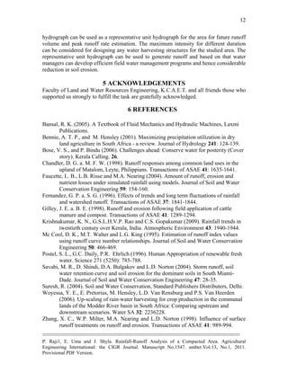 --------------------------------------------------------------------------------------------------------------------------------------------
P. Raji1, E. Uma and J. Shyla. Rainfall-Runoff Analysis of a Compacted Area. Agricultural
Engineering International: the CIGR Journal. Manuscript No.1547. umber.Vol.13, No.1, 2011.
Provisional PDF Version.
12
hydrograph can be used as a representative unit hydrograph for the area for future runoff
volume and peak runoff rate estimation. The maximum intensity for different duration
can be considered for designing any water harvesting structures for the studied area. The
representative unit hydrograph can be used to generate runoff and based on that water
managers can develop efficient field water management programs and hence considerable
reduction in soil erosion.
5 ACKNOWLEDGEMENTS
Faculty of Land and Water Resources Engineering, K.C.A.E.T. and all friends those who
supported us strongly to fulfill the task are gratefully acknowledged.
6 REFERENCES
Bansal, R. K. (2005). A Textbook of Fluid Mechanics and Hydraulic Machines, Laxmi
Publications.
Bennie, A. T. P., and M. Hensley (2001). Maximizing precipitation utilization in dry
land agriculture in South Africa - a review. Journal of Hydrology 241: 124-139.
Bose, V. S., and P. Bindu (2006). Challenges ahead: Conserve water for posterity (Cover
story). Kerala Calling. 26.
Chandler, D. G. a. M. F. W. (1998). Runoff responses among common land uses in the
upland of Matalom, Leyte, Philippians. Transactions of ASAE 41: 1635-1641.
Faucette, L. B., L.B. Risse and M.A. Nearing (2004). Amount of runoff, erosion and
nutrient losses under simulated rainfall using models. Journal of Soil and Water
Conservation Engineering 59: 154-160.
Fernandez, G. P. a. S. G. (1996). Effects of trends and long term fluctuations of rainfall
and watershed runoff. Transactions of ASAE 37: 1841-1844.
Gilley, J. E. a. B. E. (1998). Runoff and erosion following field application of cattle
manure and compost. Transactions of ASAE 41: 1289-1294.
Krishnakumar, K. N., G.S.L.H.V.P. Rao and C.S. Gopakumar (2009). Rainfall trends in
twentieth century over Kerala, India. Atmospheric Environment 43: 1940-1944.
Mc Cool, D. K., M.T. Walter and L.G. King (1995). Estimation of runoff index values
using runoff curve number relationships. Journal of Soil and Water Conservation
Engineering 50: 466-469.
Postel, S. L., G.C. Daily, P.R. Ehrlich (1996). Human Appropriation of renewable fresh
water. Science 271 (5250): 785-788.
Savabi, M. R., D. Shindi, D.A. Bulgakov and L.D. Norton (2004). Storm runoff, soil
water retention curve and soil erosion for the dominant soils in South Miami-
Dade. Journal of Soil and Water Conservation Engineering 47: 28-35.
Suresh, R. (2004). Soil and Water Conservation, Standard Publishers Distributers, Delhi.
Woyessa, Y. E., E. Pretorius, M. Hensley, L.D. Van Rensburg and P.S. Van Heerden
(2006). Up-scaling of rain-water harvesting for crop production in the communal
lands of the Modder River basin in South Africa: Comparing upstream and
downstream scenarios. Water SA 32: 2236228.
Zhang, X. C., W.P. Milter, M.A. Nearing and L.D. Norton (1998). Influence of surface
runoff treatments on runoff and erosion. Transactions of ASAE 41: 989-994.
 