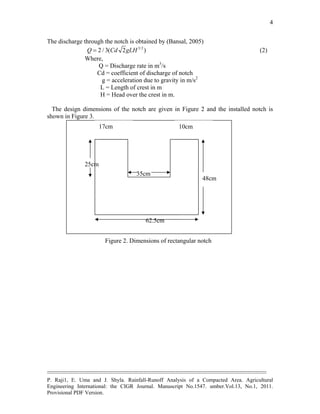 --------------------------------------------------------------------------------------------------------------------------------------------
P. Raji1, E. Uma and J. Shyla. Rainfall-Runoff Analysis of a Compacted Area. Agricultural
Engineering International: the CIGR Journal. Manuscript No.1547. umber.Vol.13, No.1, 2011.
Provisional PDF Version.
4
The discharge through the notch is obtained by (Bansal, 2005)
3/2
2 / 3( 2 )Q Cd gLH (2)
Where,
Q = Discharge rate in m3
/s
Cd = coefficient of discharge of notch
g = acceleration due to gravity in m/s2
L = Length of crest in m
H = Head over the crest in m.
The design dimensions of the notch are given in Figure 2 and the installed notch is
shown in Figure 3.
62.5cm
48cm
35cm
25cm
17cm 10cm
Figure 2. Dimensions of rectangular notch
 