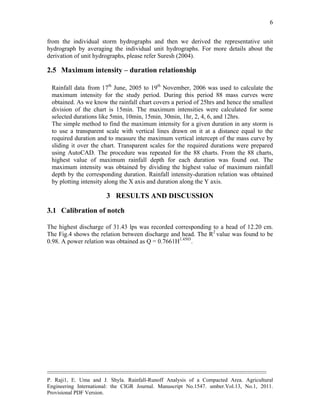 --------------------------------------------------------------------------------------------------------------------------------------------
P. Raji1, E. Uma and J. Shyla. Rainfall-Runoff Analysis of a Compacted Area. Agricultural
Engineering International: the CIGR Journal. Manuscript No.1547. umber.Vol.13, No.1, 2011.
Provisional PDF Version.
6
from the individual storm hydrographs and then we derived the representative unit
hydrograph by averaging the individual unit hydrographs. For more details about the
derivation of unit hydrographs, please refer Suresh (2004).
2.5 Maximum intensity – duration relationship
Rainfall data from 17th
June, 2005 to 19th
November, 2006 was used to calculate the
maximum intensity for the study period. During this period 88 mass curves were
obtained. As we know the rainfall chart covers a period of 25hrs and hence the smallest
division of the chart is 15min. The maximum intensities were calculated for some
selected durations like 5min, 10min, 15min, 30min, 1hr, 2, 4, 6, and 12hrs.
The simple method to find the maximum intensity for a given duration in any storm is
to use a transparent scale with vertical lines drawn on it at a distance equal to the
required duration and to measure the maximum vertical intercept of the mass curve by
sliding it over the chart. Transparent scales for the required durations were prepared
using AutoCAD. The procedure was repeated for the 88 charts. From the 88 charts,
highest value of maximum rainfall depth for each duration was found out. The
maximum intensity was obtained by dividing the highest value of maximum rainfall
depth by the corresponding duration. Rainfall intensity-duration relation was obtained
by plotting intensity along the X axis and duration along the Y axis.
3 RESULTS AND DISCUSSION
3.1 Calibration of notch
The highest discharge of 31.43 lps was recorded corresponding to a head of 12.20 cm.
The Fig.4 shows the relation between discharge and head. The R2
value was found to be
0.98. A power relation was obtained as Q = 0.7661H1.4503
.
 