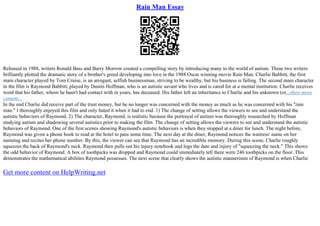 Rain Man Essay
Released in 1988, writers Ronald Bass and Barry Morrow created a compelling story by introducing many to the world of autism. These two writers
brilliantly plotted the dramatic story of a brother's greed developing into love in the 1988 Oscar winning movie Rain Man. Charlie Babbitt, the first
main character played by Tom Cruise, is an arrogant, selfish businessman, striving to be wealthy, but his business is failing. The second main character
in the film is Raymond Babbitt, played by Dustin Hoffman, who is an autistic savant who lives and is cared for at a mental institution. Charlie receives
word that his father, whom he hasn't had contact with in years, has deceased. His father left an inheritance to Charlie and his unknown (or...show more
content...
In the end Charlie did receive part of the trust money, but he no longer was concerned with the money as much as he was concerned with his "rain
man." I thoroughly enjoyed this film and only hated it when it had to end. 1) The change of setting allows the viewers to see and understand the
autistic behaviors of Raymond. 2) The character, Raymond, is realistic because the portrayal of autism was thoroughly researched by Hoffman
studying autism and shadowing several autistics prior to making the film. The change of setting allows the viewers to see and understand the autistic
behaviors of Raymond. One of the first scenes showing Raymond's autistic behaviors is when they stopped at a diner for lunch. The night before,
Raymond was given a phone book to read at the hotel to pass some time. The next day at the diner, Raymond notices the waitress' name on her
nametag and recites her phone number. By this, the viewer can see that Raymond has an incredible memory. During this scene, Charlie roughly
squeezes the back of Raymond's neck. Raymond then pulls out his injury notebook and logs the date and injury of "squeezing the neck." This shows
the odd behavior of Raymond. A box of toothpicks was dropped and Raymond could immediately tell there were 246 toothpicks on the floor. This
demonstrates the mathematical abilities Raymond possesses. The next scene that clearly shows the autistic mannerisms of Raymond is when Charlie
Get more content on HelpWriting.net
 