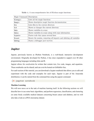 Jupiter
Jupyter, previously known as IPython Notebook, is a web-based, interactive development
environment. Originally developed for Python, it has since expanded to support over 40 other
programming languages including Julia and R.
Jupyter allows for notebooksto be written that contain text, live code, images, and equations.
These notebooks can be shared, and can even be hosted on GitHubfor free.
For each section of this tutorial, you can download a Juypter notebook that allows you to edit and
experiment with the code and examples for each topic. Jupyter is part of the Anaconda
distribution; it can be started from the command line using the jupyter command:
Machine Learning
We will now move on to the task of machine learning itself. In the following sections we will
describe how to use some basic algorithms, and perform regression, classification, and clustering
on some freely available medical datasets concerning breast cancer and diabetes, and we will
also take a look at a DNA microarray dataset.
 