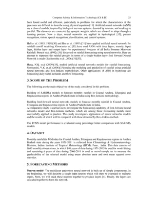 Computer Science & Information Technology (CS & IT)

25

been found useful and efficient, particularly in problems for which the characteristics of the
processes are difficult to describe using physical equations[11]. Artificial neural networks (ANN)
are a class of models, inspired by biological nervous systems, denoted by neurons, and working in
parallel. The elements are connected by synoptic weights, which are allowed to adapt through a
learning process. Now a days, neural networks are applied in hydrological [13], pattern
recognition, vision, speech recognition, classification, and control systems.
Hall et al. (1993, 1999)[30] and Hsu et al. (1995) [31] have applied artificial neural network for
rainfall- runoff modeling. Goswamiet al. [35] have used ANNs with three layers, namely, input
layer, hidden layer and output layer for experimental forecasts of all India Summer Monsoon
Rainfall. French et.al.(1992) [31] discussed on rainfall forecasting using neural networks. Here an
attempt to represent the rainfall process in terms of a single–hidden layer feed forward Neural
Network is made (Kulshrestha et al , 2006)[31][33].
Hung, N.Q. et.al (2009)[33], studied artificial neural networks models for rainfall forecasting.
Somvanshi, V.K. et.al. (2006)[33]studied the modeling and prediction of rainfall using artificial
neural networks and Box-Jenkins methodology. Other applications of ANN in hydrology are
forecasting daily water demands and flow forecasting.

3. SCOPE OF THE PROBLEM
The following are the main objectives of the study considered in this problem.
Building of SARIMA models to forecast monthly rainfall in Coastal Andhra, Telangana and
Rayalaseema regions in Andhra Pradesh state in India using Box-Jenkins methodology.
Building feed-forward neural networks models to forecast monthly rainfall in Coastal Andhra,
Telangana and Rayalaseema regions in Andhra Pradesh state in India.
A comparative study is carried out to investigate the forecasting capability of feed-forward neural
networks model and Box-Jenkins methods, which are among those forecasting models most
successfully applied in practice. This study investigates application of neural networks models
and the results of which will be compared with those obtained by Box-Jenkins method.
The FFNN model performance is evaluated using percentage better comparison with SARIMA
models.

4. DATASET
Monthly rainfall(in MM) data for Coastal Andhra, Telangana and Rayalaseema regions in Andhra
Pradesh state during the years 1871-2011 is collected from Climatology & Hydrometeorology
Division, Indian Institute of Tropical Meteorology (IITM), Pune, India. This data consists of
1680 monthly observations, in which 140 years of data during 1871-2005 is used for model fitting
and remaining 6 years of data during 2006-2011 is used as out-of-sample set to measure the
predictability of the selected model using mean absolute error and root mean squared error
statistics.

5. FORECASTING METHODS
Neuron model- The multilayer perception neural network is built up of simple components. In
the beginning, we will describe a single input neuron which will then be extended to multiple
inputs. Next, we will stack these neurons together to produce layers [4]. Finally, the layers are
cascaded together to form the network.

 