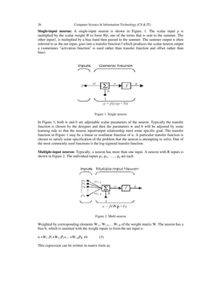 26

Computer Science & Information Technology (CS & IT)

Single-input neuron: A single-input neuron is shown in Figure. 1. The scalar input p is
multiplied by the scalar weight W to form Wp, one of the terms that is sent to the summer. The
other input1, is multiplied by a bias band then passed to the summer. The summer output n often
referred to as the net input, goes into a transfer function f which produces the scalar neuron output
a (sometimes "activation function" is used rather than transfer function and offset rather than
bias).

Figure 1. Single neuron

In Figure 1, both w and b are adjustable scalar parameters of the neuron. Typically the transfer
function is chosen by the designer and then the parameters w and b will be adjusted by some
learning rule so that the neuron input/output relationship meet some specific goal. The transfer
function in Figure 1 may be a linear or nonlinear function of n. A particular transfer function is
chosen to satisfy some specification of the problem that the neuron is attempting to solve. One of
the most commonly used functions is the log-sigmoid transfer function.
Multiple-input neuron: Typically, a neuron has more than one input. A neuron with R inputs is
shown in Figure 2. The individual inputs p1, p2,……, pg are each

Figure 2. Multi neuron

Weighted by corresponding elements W1,1 W1,2,….W1,R of the weight matrix W. The neuron has a
bias b, which is summed with the weight inputs to form the net input n:
n =W1,1P1+W1,2P2+... +W1,RPR +b

(3)

This expression can be written in matrix form as:

 
