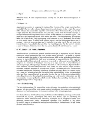 Computer Science & Information Technology (CS & IT)

n =Wp+b

27

(4)

Where the matrix W is the single neuron case has only one row. Now the neuron output can be
written as:
a =f(Wp+b) (5)
A particular convention in assigning the indices of the elements of the weight matrix has been
adopted [4].The first index indicates the particular neuron destination for the weight. The second
index indicates the source of the signal fed to the neuron. Thus, the indices in W1,2 say that this
weight represents the connection to the first (and only) neuron from the second source [4]. A
multiple-input neuron using abbreviated notation is shown in Figure 2.As shown in Figure 2, the
input vector p is represented by the solid vertical bar at left. The dimensions of p are displayed
below the variable as Rx1, indicating that the input is a single vector of R elements. These inputs
go to the weight matrix W, which has R columns but only one row in this single neuron case. A
constant 1 enters the neuron as input and is multiplied by a scalar bias b. The net input to the
transfer function f is n, which is the sum of the bias b and the product Wp. The neuron's output is
a scalar in this case. If there exit more than one neuron, thenetwork output would be a vector.

6. MULTILAYER PERCEPTRONS
A multilayer feed forward neural network is an interconnection of perceptrons in which data and
calculations flow in a single direction, from the input data to the output. The number of layers in
a neural network is the number of layers of perceptrons. MLP- neural networks consist of units
arranged in layers [14][24][28]. Each layer is composed of nodes and in the fully connected
network considered here each node connects to every node in subsequent layers. Each MLP is
composed of a minimum of three layers consisting of an input layer, one or more hidden layers
and an output layer. The input layer distributes the inputs to subsequent layers. Input nodes have
linear activation functions and no thresholds. Each hidden unit node and each output node have
thresholds associated with them in addition to the weights. The hidden unit nodes have nonlinear
activation functions and the outputs have linear activation functions. Hence, each signal feeding
into a node in a subsequent layer has the original input multiplied by a weight with a threshold
added and then is passed through an activation function that may be linear or nonlinear(hidden
units). Neural networks allows flexibility in modeling real world complex relationships and able
to estimate the posterior probability, which provides the basis for establishing classification rule
and performing statistical analysis [13]
Time Series forecasting
The Box-Jenkins method [36] is one of the most widely used time series forecasting methods in
practice. It is also one of the most popular models in traditional time series forecasting and is
often used as a benchmark model for comparison with any other forecasting method.
It is often difficult to identify a forecasting model because the underlying laws may not be clearly
understood. In addition, hydrological time series may display signs of seasonality and
nonlinearity which traditional linear forecasting techniques are ill equipped to handle, often
producing unsatisfactory results. Researchers confronted with problems of this nature
increasingly resort to techniques that are heuristic and non-linear. Such techniques include the use
of neural networks models.

 