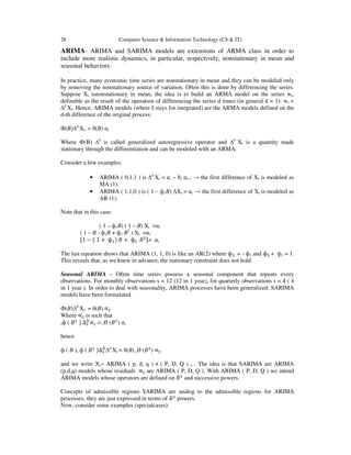28

Computer Science & Information Technology (CS & IT)

ARIMA- ARIMA and SARIMA models are extensions of ARMA class in order to
include more realistic dynamics, in particular, respectively, nonstationary in mean and
seasonal behaviors.
In practice, many economic time series are nonstationary in mean and they can be modeled only
by removing the nonstationary source of variation. Often this is done by differencing the series.
Suppose Xt isnonstationary in mean, the idea is to build an ARMA model on the series wt,
definable as the result of the operation of differencing the series d times (in general d = 1): wt =
∆d Xt. Hence, ARIMA models (where I stays for integrated) are the ARMA models defined on the
d-th difference of the original process:
Ф(B)∆d Xt. = θ(B) ܽt
Where Ф(B) ∆d is called generalized autoregressive operator and ∆d Xt is a quantity made
stationary through the differentiation and can be modeled with an ARMA.
Consider a few examples:
•
•

ARIMA ( 0,1,1 ) is ∆d Xt = ܽt – θ1 ܽt-1 → the first difference of Xt is modeled as
MA (1).
ARIMA ( 1,1,0 ) is ( 1 – ф1B) ∆Xt = ܽt → the first difference of Xt is modeled as
AR (1).

Note that in this case:
( 1 – ф1B) ( 1 – B) Xt =ܽt
( 1 – B - ф1B + ф1 B2 ) Xt =ܽt
ሾ1 − ሺ 1 + фଵ ሻ ‫ + ܤ‬фଵ ‫ܤ‬ଶ ሿ= ܽt
The last equation shows that ARIMA (1, 1, 0) is like an AR(2) where фଶ = - ф1 and фଶ + ф1 = 1.
This reveals that, as we knew in advance, the stationary constraint does not hold.
Seasonal ARIMA - Often time series possess a seasonal component that repeats every
observations. For monthly observations s = 12 (12 in 1 year), for quarterly observations s = 4 ( 4
in 1 year ). In order to deal with seasonality, ARIMA processes have been generalized: SARIMA
models have been formulated.
Ф(B)∆d Xt. = θ(B) ∝௧
Where ∝௧ is such that
௦
஽
௦
sф ( ‫ ܤ‬ሻ ∆௦ ∝௧ = sѲ (‫ ܽ ) ܤ‬t
hence
ф ( B )s ф ( ‫ ܤ‬௦ ሻ∆஽ ∆d Xt = θ(B) sѲ (‫ ܤ‬௦ ) ∝௧
௦
and we write Xt~ ARIMA ( p, d, q ) × ( P, D, Q ) s . The idea is that SARIMA are ARIMA
(p,d,q) models whose residuals ∝௧ are ARIMA ( P, D, Q ). With ARIMA ( P, D, Q ) we intend
ARIMA models whose operators are defined on ‫ ܤ‬௦ and successive powers.
Concepts of admissible regions SARIMA are analog to the admissible regions for ARIMA
processes; they are just expressed in terms of ‫ ܤ‬௦ powers.
Now, consider some examples (specialcases):

 
