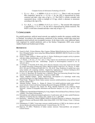 Computer Science & Information Technology (CS & IT)

29

1. Xt = ܽt – sѲଵ ܽt – 12 is ARIMA ( 0, 0, 0 ) × ( 0, 0, 1 ) 12 . There is only one seasonal
MA component, special by s = 12, Q = 1. So, the ACF is characterized by finite
extension and takes value only at lag k = 12. The PACF is infinite extended with
exponential decay, visible at multiple of 12 lags, which is alternate or monotonic
according to the sign of Ѳଵ .
2. Xt = sѲଵ Xt – 12 + ܽt is ARIMA ( 0, 0, 0 ) × ( 1,0, 0 ) 12 . The seasonal AR component
is specified by s = 12, P = 1. So, the ACF is characterized by infinite extension. The
PACF is with finite extended and takes value only at lag k = 12.

7. CONCLUSION
For rainfall prediction, artificial neural network was applied to predict the summary rainfall data
in Thailand. According to the experiments, predictions of the summary rainfall data using back
propagation neural network were acceptably accuracy. In the future works, some additional inputs
were employed for rainfall prediction such as Sea Surface Temperature (SST) areas around
Andhra Pradesh and Southern part of India.

REFERENCES
[1]

[2]
[3]

[4]

[5]
[6]
[7]
[8]
[9]

[10]
[11]
[12]

[13]
[14]

Franck Le Duff , Cristian Muntean, Marc Cuggiaa, Philippe Mabob,Predicting Survival Causes After
Out of Hospital Cardiac Arrest using Data Mining Method, MEDINFO 2004 M. Fieschi et al. (Eds)
Amsterdam: IOS Press
Gisele L. Pappa, Anthony J. Baines and Alex A. Freitas, Predicting post-synaptic activity in proteins
with data mining, bioinformatics, vol 21, Pp. ii19-ii25
L. S. Kumar, y. H. Lee, j. X. Yeo and j. T. Ong, tropical rain classification and estimation of rain
from z-r (reflectivity-rain rate) relationships, progress in electromagnetics research b, vol. 32,
107{127, 2011}
A. El-Shaﬁe, A. Noureldin, M. R. Taha, and A. Hussain, Dynamic versus static neural network model
for rainfall forecasting at Klang River Basin, Malaysia Hydrol. Earth Syst. Sci. Discuss., 8, 6489–
6532, 2011,doi:10.5194/hessd-8-6489-2011 C.L. Wu, K.W. Chau, Prediction of rainfall time series
using modular soft computing methods, Engineering Applications of Artiﬁcial Intelligence,2012
Elsevier Ltd. All rights .http://dx.doi.org/10.1016/j.engappai.2012.05.023
S. Alvisi, G. Mascellani, M. Franchini and A. Bárdossy, Water level forecasting through fuzzy logic
and artificial neural network approaches, Copernicus GmbH, 2006
Yilmaz, Abdullah Gokhan; Imteaz, MonzurAlam, ,Development of a hydrologic model using
artificial intelligence for Upper Euphrates Basin in Turkey
Pritpal Singh, Bhogeswar Borah, Indian summer monsoon rainfall prediction using artificial neural
network, springer 2013
Abhishek, Kumar,, Kumar, A., Ranjan, R. ,Kumar, S,A rainfall prediction model using artificial
neural network, Control and System Graduate Research Colloquium (ICSGRC), 2012 IEEE
Sunyoung Lee, Sungzoon Cho, Patrick M. Wong, Rainfall Prediction Using Artificial Neural
Networks , Journal of Geographic Information and Decision Analysis, vol. 2, no. 2, pp. 233 - 242,
1998
VidiBhuwana, Rainfall Runoff Modeling by Using Adaptive-Network-Based Fuzzy Inference System
(ANFIS) - Case Study Ciliwung River
Edvinaldrian, and yudhasetiawandjamil,application of multivariate anfis for daily rainfall Prediction:
influences of training data size, makara, sains, volume 12, no. 1, april 2008
RiaFaulina, , Suhartono2, Hybrid ARIMA-ANFIS for Rainfall Prediction in Indonesia, International
Journal of Science and Research (IJSR), India Online ISSN: 2319-7064 Volume 2 Issue 2, February
2013
Guhathakurta, P (2005) “Long-range monsoon rainfall prediction of 2005 for the districts and subdivision Kerala with artificial neural network”, Current Science, 90, 773-779
Rajeevan, M (2001) “Prediction of Indian summer monsoon: Status,problems and prospects”,
Current Science.

 