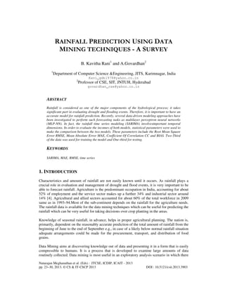 RAINFALL PREDICTION USING DATA
MINING TECHNIQUES - A SURVEY
B. Kavitha Rani1 and A.Govardhan2
1

Department of Computer Science &Engineering, JITS, Karimnagar, India
Kavi_gdk1978@yahoo.co.in
2

Professor of CSE, SIT, JNTUH, Hyderabad
govardhan_cse@yahoo.co.in

ABSTRACT
Rainfall is considered as one of the major components of the hydrological process; it takes
significant part in evaluating drought and flooding events. Therefore, it is important to have an
accurate model for rainfall prediction. Recently, several data-driven modeling approaches have
been investigated to perform such forecasting tasks as multilayer perceptron neural networks
(MLP-NN). In fact, the rainfall time series modeling (SARIMA) involvesimportant temporal
dimensions. In order to evaluate the incomes of both models, statistical parameters were used to
make the comparison between the two models. These parameters include the Root Mean Square
Error RMSE, Mean Absolute Error MAE, Coefficient Of Correlation CC and BIAS. Two-Third
of the data was used for training the model and One-third for testing.

KEYWORDS
SARIMA, MAE, RMSE, time series

1. INTRODUCTION
Characteristics and amount of rainfall are not easily known until it occurs. As rainfall plays a
crucial role in evaluation and management of drought and flood events, it is very important to be
able to forecast rainfall. Agriculture is the predominant occupation in India, accounting for about
52% of employment and the service sector makes up a further 34% and industrial sector around
14% [4]. Agricultural and allied sectors accounted for about 60% of the total workforce in 2009
same as in 1993–94.Most of the sub-continent depends on the rainfall for the agriculture needs.
The rainfall data is available for the data mining techniques which can be useful for predicting the
rainfall which can be very useful for taking decisions over crop planting in the areas.
Knowledge of seasonal rainfall, in advance, helps in proper agricultural planning. The nation is,
primarily, dependent on the reasonably accurate prediction of the total amount of rainfall from the
beginning of June to the end of September e.g., in case of a likely below normal rainfall situation
adequate arrangements could be made for the procurement, transport, and distribution of food
grains.
Data Mining aims at discovering knowledge out of data and presenting it in a form that is easily
compressible to humans. It is a process that is developed to examine large amounts of data
routinely collected. Data mining is most useful in an exploratory analysis scenario in which there
Natarajan Meghanathan et al. (Eds) : ITCSE, ICDIP, ICAIT - 2013
pp. 23–30, 2013. © CS & IT-CSCP 2013

DOI : 10.5121/csit.2013.3903

 