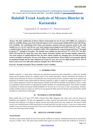 ISSN 2350-1049
International Journal of Recent Research in Interdisciplinary Sciences (IJRRIS)
Vol. 2, Issue 2, pp: (11-15), Month: April 2015 - June 2015, Available at: www.paperpublications.org
Page | 11
Paper Publications
Rainfall Trend Analysis of Mysore District in
Karnataka
Yogananda S. B1
, Shruthi G. K2
, Thimme Gowda P.3
123
Zonal Agricultural Research Station, V. C. Farm, Mandya, Karnataka, India
Abstract: The daily rainfall data of Mysore district of Karnataka for last 39 years (1971-2009) were analyzed to
study its variability. Being a part of the semi-arid region it receives mean annual rainfall of 834.2 mm with 25.8 per
cent variability. The contributing from winter, pre-monsoon, monsoon and post monsoon period to the total
rainfall was 1.2, 11.0, 43.7 and 28.1 per cent. Each standard meteorological week (SMW) from 16th
to 46th
receive
a rainfall of above 20 mm with less variability (within 150%) indicating the crop growing period from 2nd
fortnight
of April to 2nd
fortnight of November. The monthly mean rainfall was observed to be 75.7, 133.0, 75.5, 79.6, 88.2,
120.9, 159.4 and 60.6 for April, May, June, July, August, September October and November months, respectively.
The trend analysis of rainfall indicated that, the mean annual rainfall was changing since 1971with increasing
trend in variability in alternative 10 years cycle. Being a semi-arid climate, Mysore district was frequently affected
by periodical drought and the study indicated out of past 39 years, one year was slight drought (-19 to -25% D
from N) and 6 years were falls under moderate drought (-26 to -50% D from N).
Keywords: Drought, Karnataka, Mysore, Rainfall, Trend, Variability.
I. INTRODUCTION
Rainfall variability is a major factor influencing the agricultural productivity and sustainability in tropics [6]. Rainfall
pattern and the quantity decides the cropping system in the rainfed agriculture. Amount, distribution and intensity of
rainfall mainly determine the choice of any particular crop and agronomic practices. Scientific study on the quantum and
distribution of rainfall if made would enable the farming community to adjust or modify the cropping programme as well
as the cultural operations to utilize the actual moisture available in the field for profitable crop production. Hence, a study
was undertaken at Mysore district to understand the rainfall variability for crop planning purpose. Such analysis is helpful
in prediction of annual and seasonal rainfall probability for the next one or two years, in turn crop planning. Similarly,
rainfall variability analysis at Akola was done by [5]; [4] reported for Bihar and [2] for Kerala and [1] reported the rainfall
variability in coastal district of Karnataka.
II. MATERIALS AND METHODS
Daily rainfall data of 39 years (1971-2009) collected from IMD, Bangalore Met centre were used for analysis of
probability and variability. The data were aggregated to weekly, seasonal and annual totals. The mean rainfall, standard
deviation and coefficient of variation for annual, seasonal and weekly period were also worked out. The annual rainfall
received was classified based on IMD specification as normal (particular year that received +19 per cent of mean annual
rainfall), excess (year that received more than 19 per cent of mean annual rainfall) and deficit (year that received less than
19 per cent of the mean annual rainfall).
III. RESULTS AND DISCUSSION
Annual Rainfall:
The data on mean annual rainfall, deviation from normal, coefficient of variation, standard deviation and its classification
are given in Table 1 and 2. The mean annual rainfall of this region was 834.2 mm spread with coefficient of variation of
 