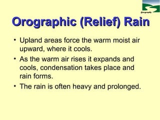 Geography
Orographic (Relief) RainOrographic (Relief) Rain
• Upland areas force the warm moist air
upward, where it cools.
• As the warm air rises it expands and
cools, condensation takes place and
rain forms.
• The rain is often heavy and prolonged.
 