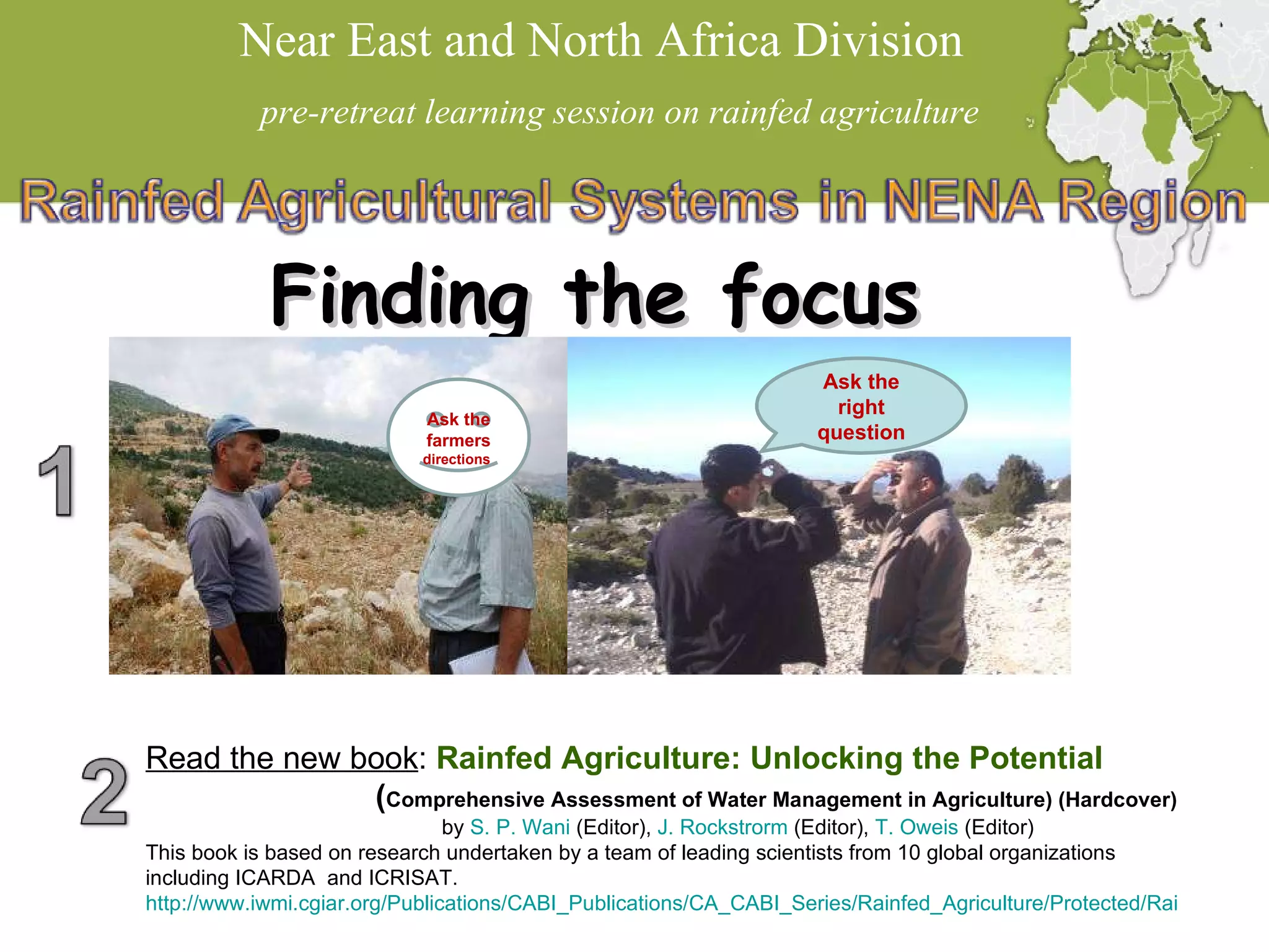 Near East and North Africa Division  pre-retreat learning session on rainfed agriculture Finding the focus Ask the farmers  directions  Ask the right question Read the new book :  Rainfed Agriculture: Unlocking the Potential ( Comprehensive Assessment of Water Management in Agriculture) (Hardcover) by  S. P.  Wani  (Editor),  J.  Rockstrorm  (Editor),  T.  Oweis  (Editor)  This book is based on research undertaken by a team of leading scientists from 10 global organizations including ICARDA  and ICRISAT. http://www.iwmi.cgiar.org/Publications/CABI_Publications/CA_CABI_Series/Rainfed_Agriculture/Protected/Rainfed_Agriculture_Unlocking_the_Potential.pdf 