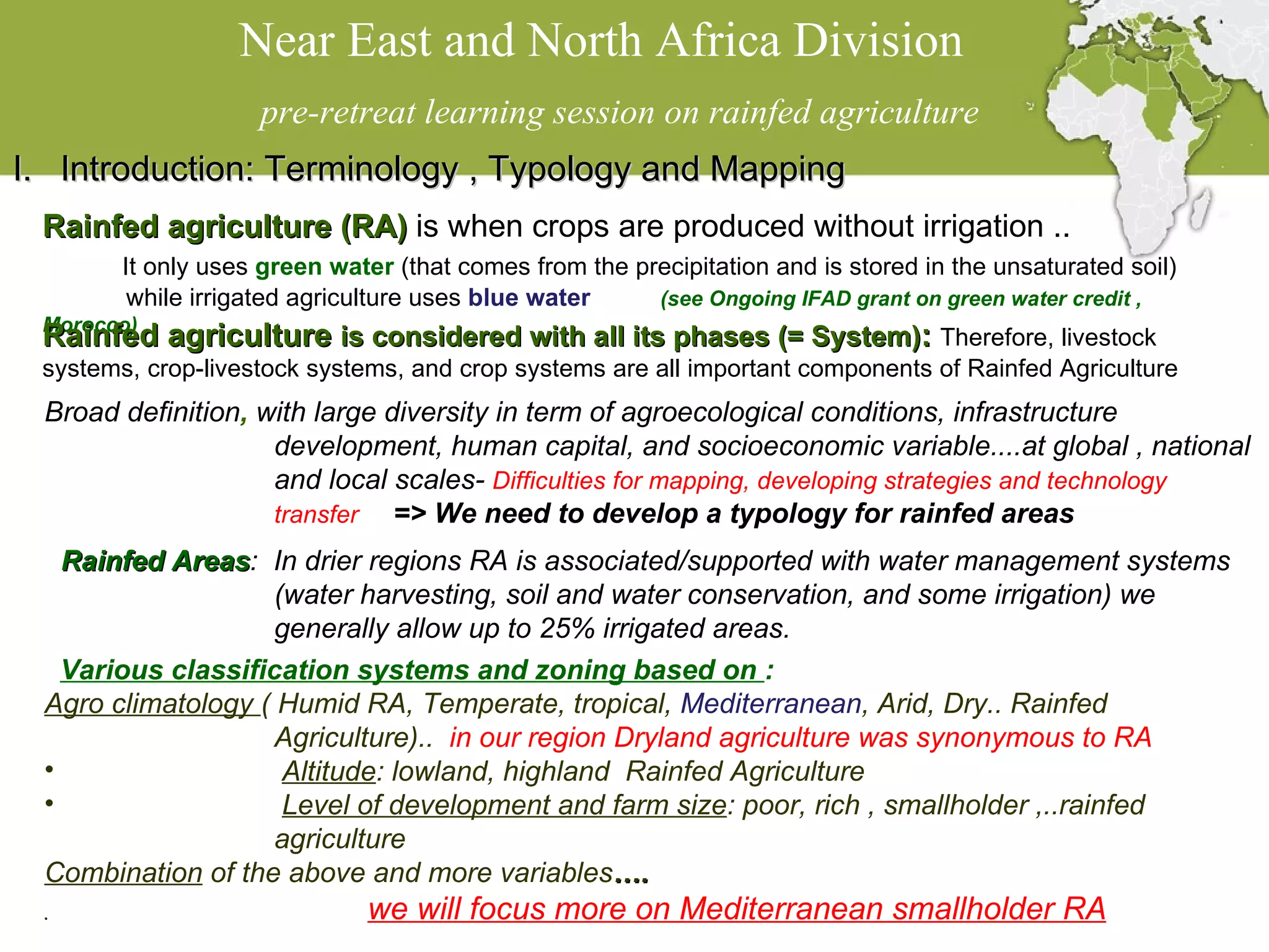 Near East and North Africa Division  pre-retreat learning session on rainfed agriculture Introduction: Terminology  ,  Typology and Mapping Rainfed agriculture (RA)  is when crops are produced without irrigation ..  It only uses  green water  (that comes from the precipitation and is stored in the unsaturated soil) while irrigated agriculture uses  blue water  (see Ongoing IFAD grant on green water credit , Morocco)  Rainfed agriculture  is considered with all its phases (= System) :  Therefore, livestock systems, crop-livestock systems, and crop systems are all important components of Rainfed Agriculture   Broad definition ,  with large diversity in term of agroecological conditions, infrastructure  development, human capital, and socioeconomic variable....at global , national and local scales-  Difficulties for mapping, developing strategies and technology transfer  => We need to develop a typology for rainfed areas Rainfed Areas :  In drier regions RA is associated/supported with water management systems (water harvesting, soil and water conservation, and some irrigation) we generally allow up to 25% irrigated areas. Various classification systems and zoning based on  : Agro climatology  ( Humid RA, Temperate, tropical,  Mediterranean , Arid, Dry.. Rainfed Agriculture)..  in our region Dryland agriculture was synonymous to RA  Altitude : lowland, highland  Rainfed Agriculture Level of development and farm size : poor, rich , smallholder ,..rainfed agriculture Combination  of the above and more variables …. .   we will focus more on Mediterranean smallholder RA 