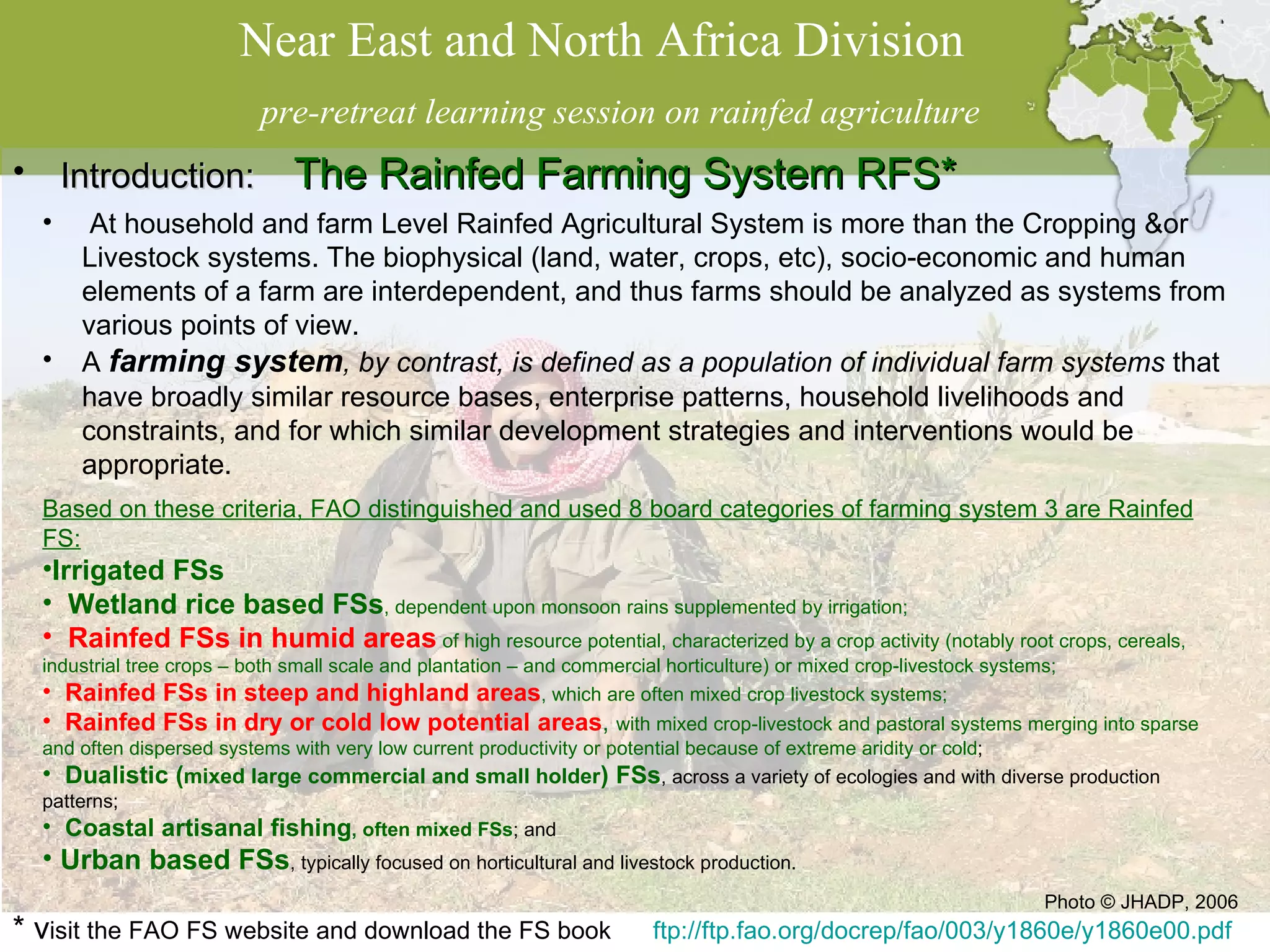 Near East and North Africa Division  pre-retreat learning session on rainfed agriculture * v isit the FAO FS website and download the FS book  ftp://ftp.fao.org/docrep/fao/003/y1860e/y1860e00.pdf Introduction:  The Rainfed Farming System RFS*  Photo © JHADP, 2006 At household and farm Level Rainfed Agricultural System is more than the Cropping &or Livestock systems. The biophysical (land, water, crops, etc), socio-economic and human elements of a farm are interdependent, and thus farms should be analyzed as systems from various points of view. A  farming system , by contrast, is defined as a population of individual farm systems  that have broadly similar resource bases, enterprise patterns, household livelihoods and constraints, and for which similar development strategies and interventions would be appropriate. Based on these criteria, FAO distinguished and used 8 board categories of farming system 3 are Rainfed FS: Irrigated FSs   Wetland rice based FSs , dependent upon monsoon rains supplemented by irrigation; Rainfed FSs in humid areas   of high resource potential, characterized by a crop activity (notably root crops, cereals, industrial tree crops – both small scale and plantation – and commercial horticulture) or mixed crop-livestock systems; Rainfed FSs in steep and highland areas , which are often mixed crop livestock systems; Rainfed FSs in dry or cold low potential areas ,  with mixed crop-livestock and pastoral systems merging into sparse and often dispersed systems with very low current productivity or potential because of extreme aridity or cold ; Dualistic ( mixed large commercial and small holder ) FSs , across a variety of ecologies and with diverse production patterns; Coastal artisanal fishing , often mixed FSs ; and Urban based FSs , typically focused on horticultural and livestock production. 