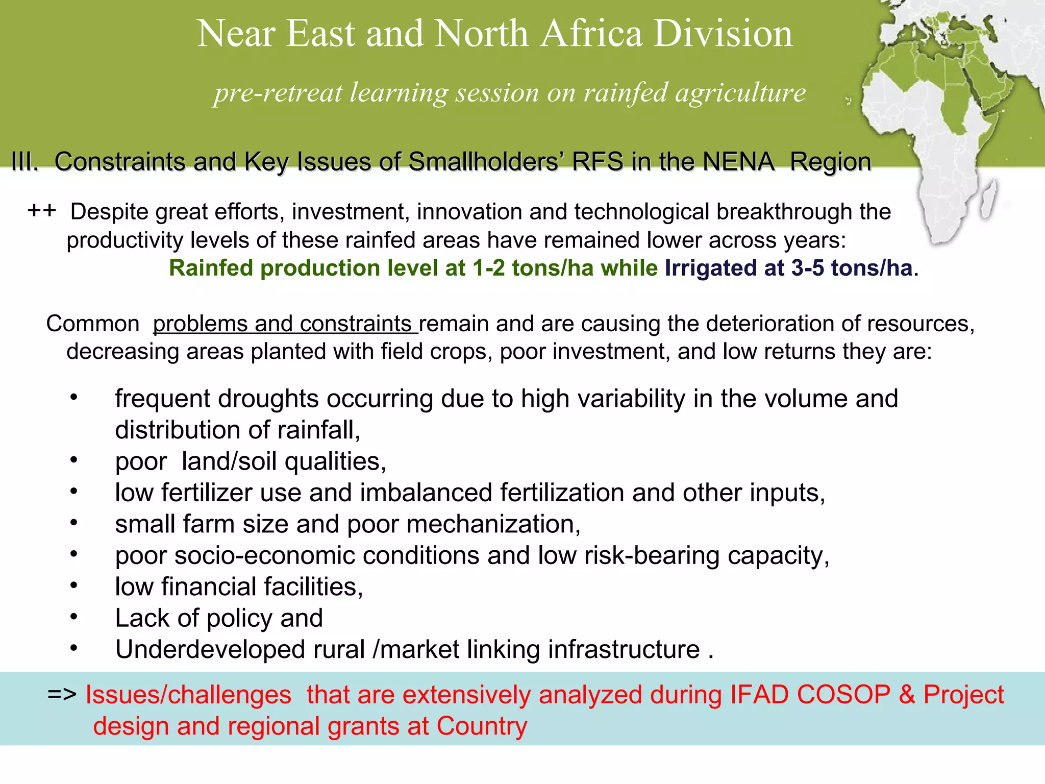 Near East and North Africa Division  pre-retreat learning session on rainfed agriculture III.  Constraints and Key Issues of Smallholders’ RFS in the NENA  Region ++   Despite great efforts, investment, innovation and technological breakthrough the productivity levels of these rainfed areas have remained lower across years:  Rainfed production level at 1-2 tons/ha while  Irrigated at 3-5 tons/ha . Common  problems and constraints  remain and are causing the deterioration of resources, decreasing areas planted with field crops, poor investment, and low returns they are:  frequent droughts occurring due to high variability in the volume and distribution of rainfall,  poor  land/soil qualities,  low fertilizer use and imbalanced fertilization and other inputs, small farm size and poor mechanization,  poor socio-economic conditions and low risk-bearing capacity, low financial facilities, Lack of policy and Underdeveloped rural /market linking infrastructure . =>  Issues/challenges  that are extensively analyzed during IFAD COSOP & Project design and regional grants at Country 